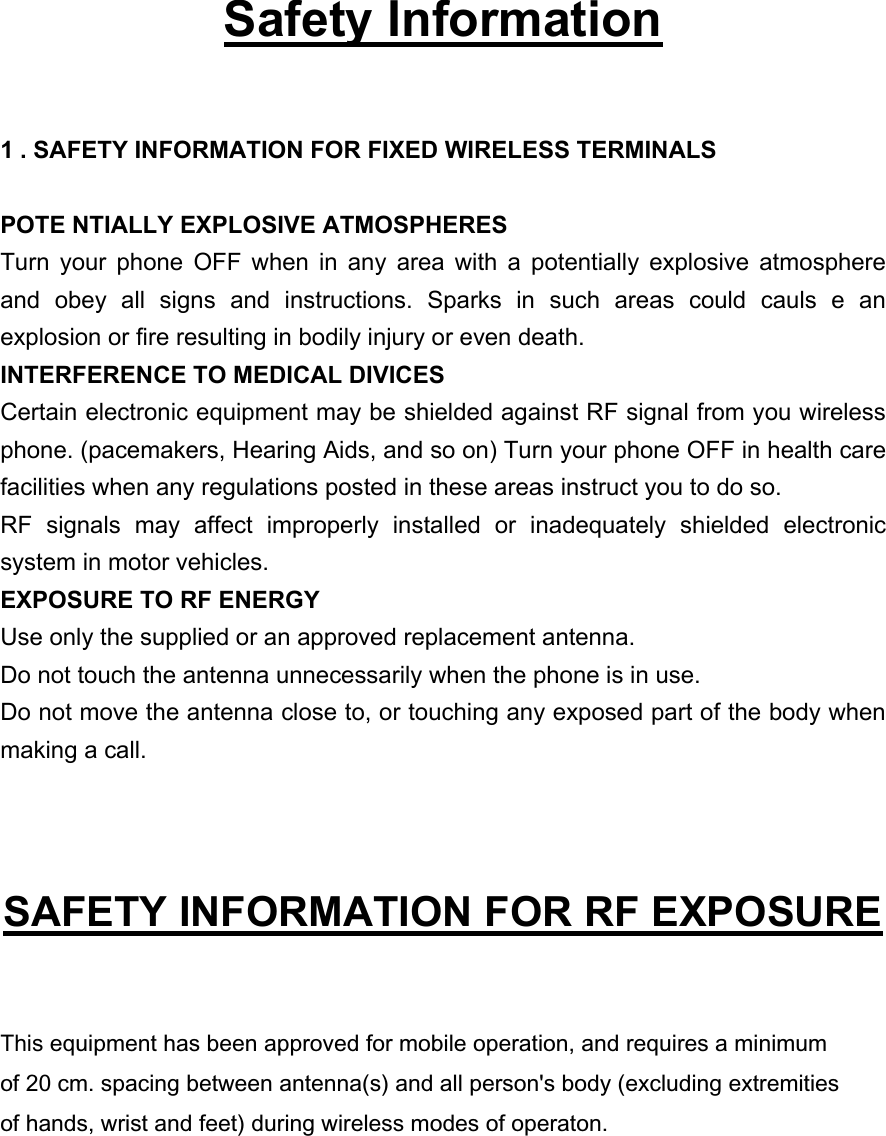   Safety Information  1 . SAFETY INFORMATION FOR FIXED WIRELESS TERMINALS  POTE NTIALLY EXPLOSIVE ATMOSPHERES Turn your phone OFF when in any area with a potentially explosive atmosphere and obey all signs and instructions. Sparks in such areas could cauls e an explosion or fire resulting in bodily injury or even death. INTERFERENCE TO MEDICAL DIVICES Certain electronic equipment may be shielded against RF signal from you wireless phone. (pacemakers, Hearing Aids, and so on) Turn your phone OFF in health care facilities when any regulations posted in these areas instruct you to do so. RF signals may affect improperly installed or inadequately shielded electronic system in motor vehicles. EXPOSURE TO RF ENERGY Use only the supplied or an approved replacement antenna. Do not touch the antenna unnecessarily when the phone is in use. Do not move the antenna close to, or touching any exposed part of the body when making a call.   SAFETY INFORMATION FOR RF EXPOSURE  This equipment has been approved for mobile operation, and requires a minimumof 20 cm. spacing between antenna(s) and all person&apos;s body (excluding extremitiesof hands, wrist and feet) during wireless modes of operaton.