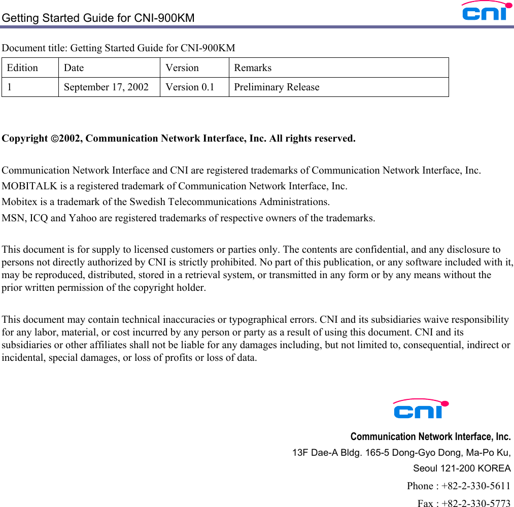  Getting Started Guide for CNI-900KM    Document title: Getting Started Guide for CNI-900KM Edition Date  Version  Remarks 1  September 17, 2002  Version 0.1  Preliminary Release   Copyright 2002, Communication Network Interface, Inc. All rights reserved.  Communication Network Interface and CNI are registered trademarks of Communication Network Interface, Inc. MOBITALK is a registered trademark of Communication Network Interface, Inc. Mobitex is a trademark of the Swedish Telecommunications Administrations. MSN, ICQ and Yahoo are registered trademarks of respective owners of the trademarks.  This document is for supply to licensed customers or parties only. The contents are confidential, and any disclosure to persons not directly authorized by CNI is strictly prohibited. No part of this publication, or any software included with it, may be reproduced, distributed, stored in a retrieval system, or transmitted in any form or by any means without the prior written permission of the copyright holder.    This document may contain technical inaccuracies or typographical errors. CNI and its subsidiaries waive responsibility for any labor, material, or cost incurred by any person or party as a result of using this document. CNI and its subsidiaries or other affiliates shall not be liable for any damages including, but not limited to, consequential, indirect or incidental, special damages, or loss of profits or loss of data.       Communication Network Interface, Inc. 13F Dae-A Bldg. 165-5 Dong-Gyo Dong, Ma-Po Ku,   Seoul 121-200 KOREA Phone : +82-2-330-5611 Fax : +82-2-330-5773 