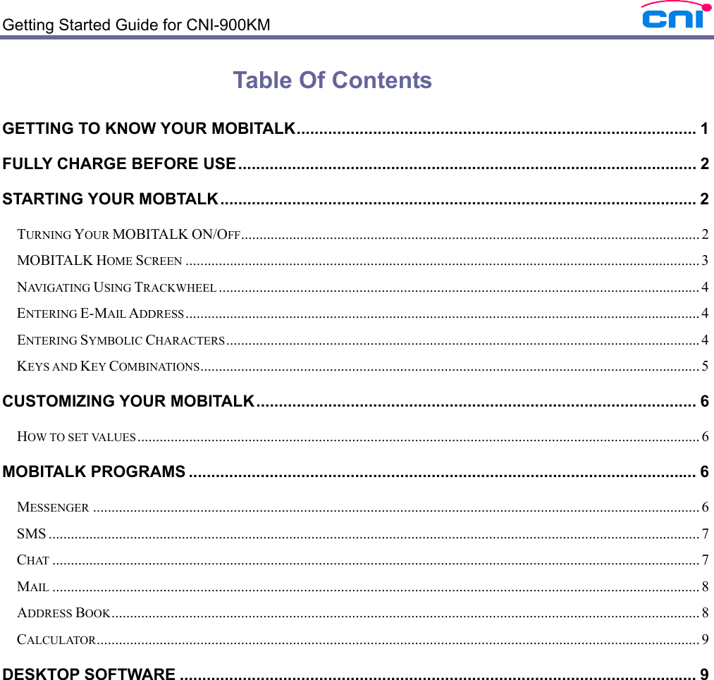  Getting Started Guide for CNI-900KM    Table Of Contents GETTING TO KNOW YOUR MOBITALK......................................................................................... 1 FULLY CHARGE BEFORE USE...................................................................................................... 2 STARTING YOUR MOBTALK .......................................................................................................... 2 TURNING YOUR MOBITALK ON/OFF............................................................................................................................ 2 MOBITALK HOME SCREEN ........................................................................................................................................... 3 NAVIGATING USING TRACKWHEEL .................................................................................................................................. 4 ENTERING E-MAIL ADDRESS........................................................................................................................................... 4 ENTERING SYMBOLIC CHARACTERS................................................................................................................................4 KEYS AND KEY COMBINATIONS....................................................................................................................................... 5 CUSTOMIZING YOUR MOBITALK.................................................................................................. 6 HOW TO SET VALUES ........................................................................................................................................................ 6 MOBITALK PROGRAMS ................................................................................................................. 6 MESSENGER .................................................................................................................................................................... 6 SMS ................................................................................................................................................................................ 7 CHAT ............................................................................................................................................................................... 7 MAIL ............................................................................................................................................................................... 8 ADDRESS BOOK............................................................................................................................................................... 8 CALCULATOR................................................................................................................................................................... 9 DESKTOP SOFTWARE ................................................................................................................... 9 