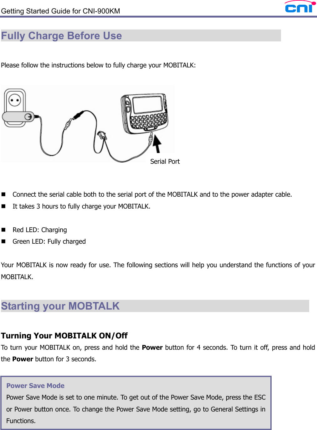  Getting Started Guide for CNI-900KM   Fully Charge Before Use                                 Please follow the instructions below to fully charge your MOBITALK:      Connect the serial cable both to the serial port of the MOBITALK and to the power adapter cable.  It takes 3 hours to fully charge your MOBITALK.   Red LED: Charging  Green LED: Fully charged  Your MOBITALK is now ready for use. The following sections will help you understand the functions of your MOBITALK.  Starting your MOBTALK                                       Turning Your MOBITALK ON/Off To turn your MOBITALK on, press and hold the Power button for 4 seconds. To turn it off, press and hold the Power button for 3 seconds.        Power Save Mode Power Save Mode is set to one minute. To get out of the Power Save Mode, press the ESC or Power button once. To change the Power Save Mode setting, go to General Settings in Functions.  Serial Port