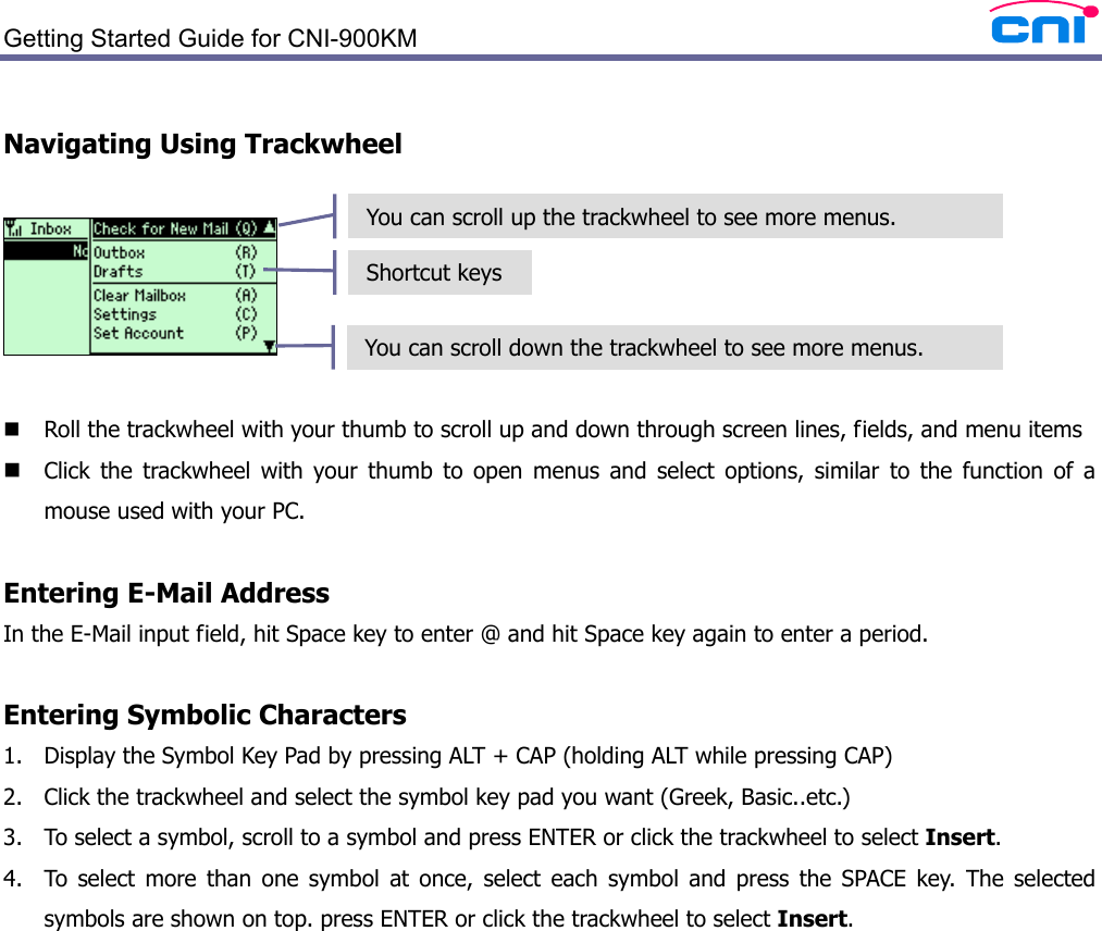  Getting Started Guide for CNI-900KM    Navigating Using Trackwheel     Roll the trackwheel with your thumb to scroll up and down through screen lines, fields, and menu items  Click the trackwheel with your thumb to open menus and select options, similar to the function of a mouse used with your PC.  Entering E-Mail Address In the E-Mail input field, hit Space key to enter @ and hit Space key again to enter a period.  Entering Symbolic Characters 1. Display the Symbol Key Pad by pressing ALT + CAP (holding ALT while pressing CAP) 2. Click the trackwheel and select the symbol key pad you want (Greek, Basic..etc.) 3. To select a symbol, scroll to a symbol and press ENTER or click the trackwheel to select Insert. 4. To select more than one symbol at once, select each symbol and press the SPACE key. The selected symbols are shown on top. press ENTER or click the trackwheel to select Insert.  You can scroll up the trackwheel to see more menus. You can scroll down the trackwheel to see more menus. Shortcut keys