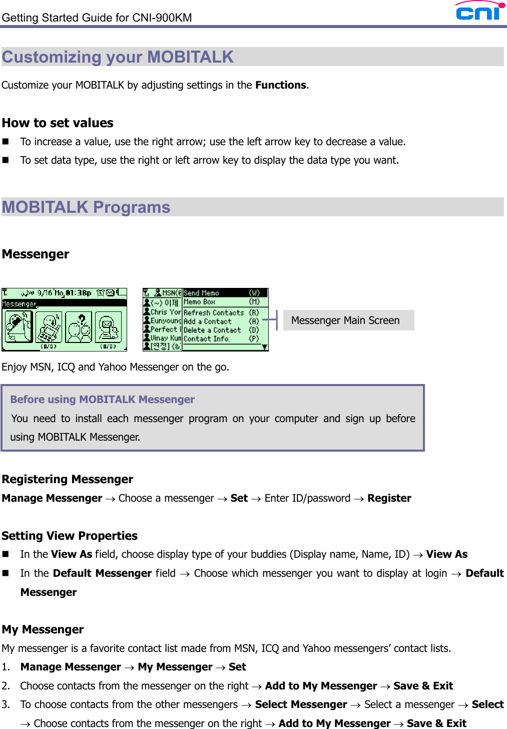  Getting Started Guide for CNI-900KM   Customizing your MOBITALK                                      Customize your MOBITALK by adjusting settings in the Functions.  How to set values  To increase a value, use the right arrow; use the left arrow key to decrease a value.  To set data type, use the right or left arrow key to display the data type you want.  MOBITALK Programs                                             Messenger       Enjoy MSN, ICQ and Yahoo Messenger on the go.      Registering Messenger Manage Messenger → Choose a messenger → Set → Enter ID/password → Register  Setting View Properties  In the View As field, choose display type of your buddies (Display name, Name, ID) → View As  In the Default Messenger field → Choose which messenger you want to display at login → Default Messenger   My Messenger My messenger is a favorite contact list made from MSN, ICQ and Yahoo messengers’ contact lists. 1. Manage Messenger → My Messenger → Set 2. Choose contacts from the messenger on the right → Add to My Messenger → Save &amp; Exit 3. To choose contacts from the other messengers → Select Messenger → Select a messenger → Select → Choose contacts from the messenger on the right → Add to My Messenger → Save &amp; Exit Before using MOBITALK Messenger   You need to install each messenger program on your computer and sign up before using MOBITALK Messenger.  Messenger Main Screen 