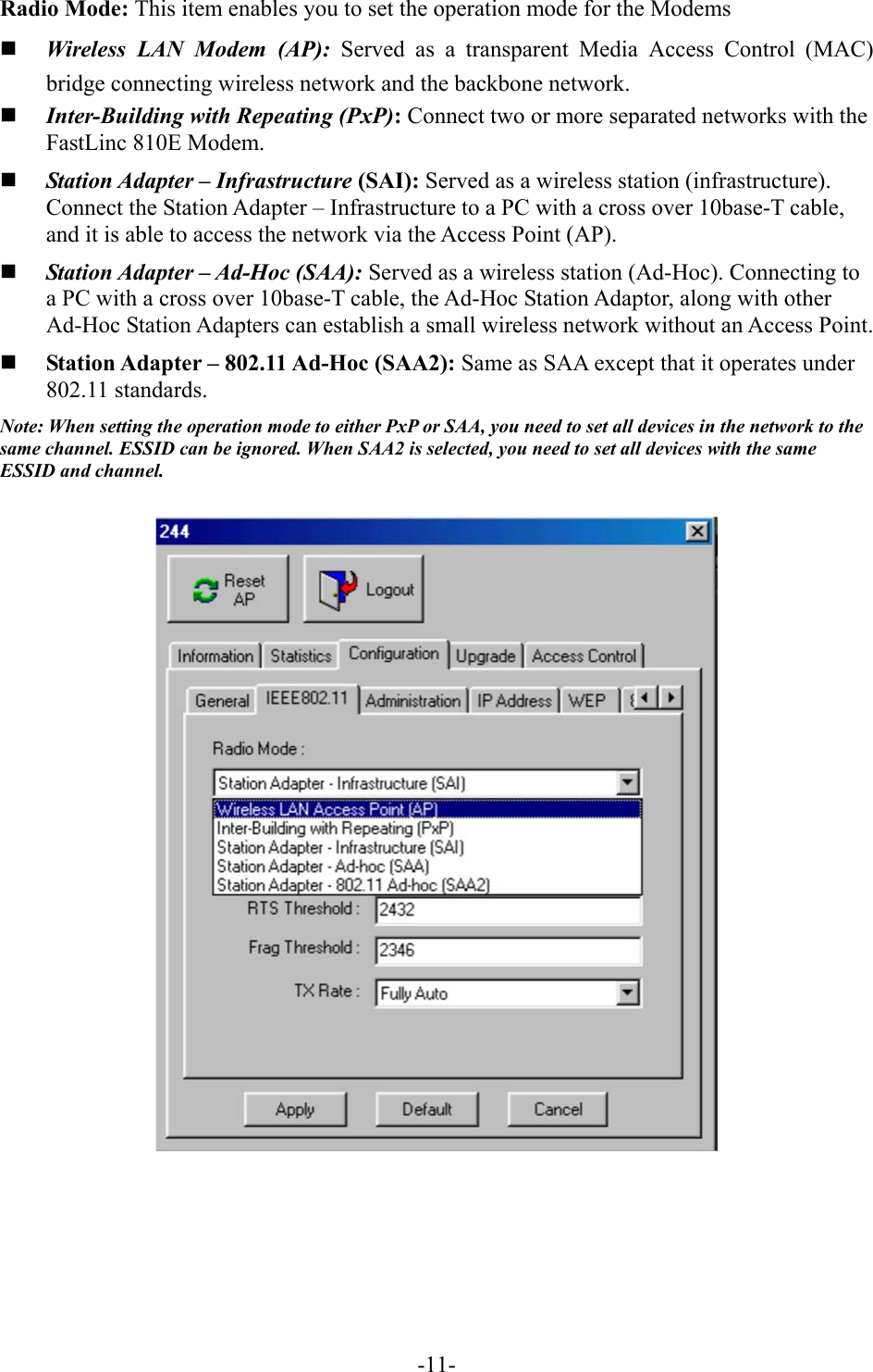 Radio Mode: This item enables you to set the operation mode for the Modems   Wireless LAN Modem (AP): Served as a transparent Media Access Control (MAC) bridge connecting wireless network and the backbone network.   Inter-Building with Repeating (PxP): Connect two or more separated networks with the FastLinc 810E Modem.     Station Adapter &ndash; Infrastructure (SAI): Served as a wireless station (infrastructure). Connect the Station Adapter &ndash; Infrastructure to a PC with a cross over 10base-T cable, and it is able to access the network via the Access Point (AP).   Station Adapter &ndash; Ad-Hoc (SAA): Served as a wireless station (Ad-Hoc). Connecting to a PC with a cross over 10base-T cable, the Ad-Hoc Station Adaptor, along with other Ad-Hoc Station Adapters can establish a small wireless network without an Access Point.   Station Adapter &ndash; 802.11 Ad-Hoc (SAA2): Same as SAA except that it operates under 802.11 standards.   Note: When setting the operation mode to either PxP or SAA, you need to set all devices in the network to the same channel. ESSID can be ignored. When SAA2 is selected, you need to set all devices with the same ESSID and channel.     -11-