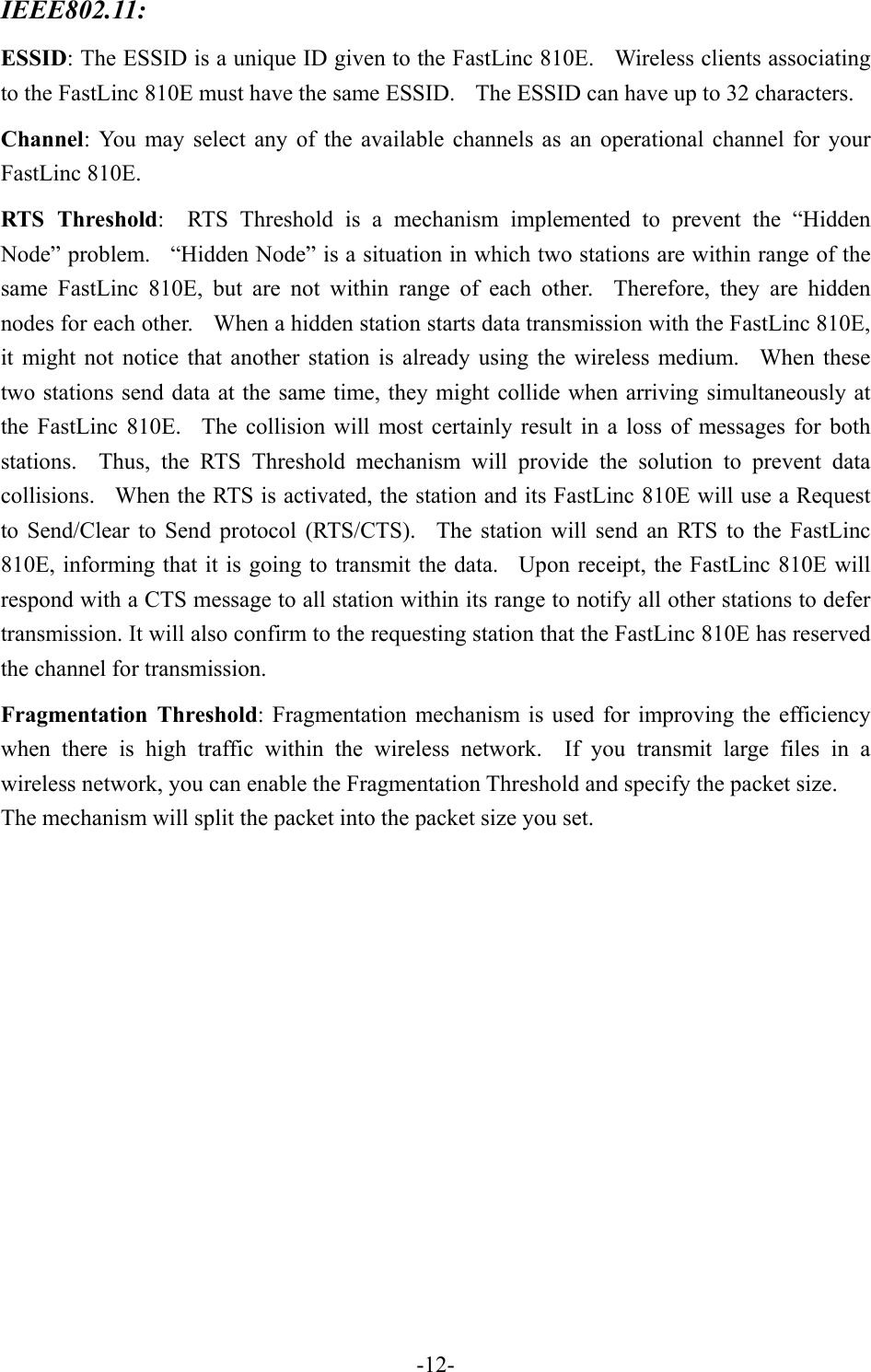 IEEE802.11:  ESSID: The ESSID is a unique ID given to the FastLinc 810E.    Wireless clients associating to the FastLinc 810E must have the same ESSID.    The ESSID can have up to 32 characters. Channel: You may select any of the available channels as an operational channel for your FastLinc 810E. RTS Threshold:  RTS Threshold is a mechanism implemented to prevent the &ldquo;Hidden Node&rdquo; problem.    &ldquo;Hidden Node&rdquo; is a situation in which two stations are within range of the same FastLinc 810E, but are not within range of each other.  Therefore, they are hidden nodes for each other.    When a hidden station starts data transmission with the FastLinc 810E, it might not notice that another station is already using the wireless medium.  When these two stations send data at the same time, they might collide when arriving simultaneously at the FastLinc 810E.  The collision will most certainly result in a loss of messages for both stations.  Thus, the RTS Threshold mechanism will provide the solution to prevent data collisions.   When the RTS is activated, the station and its FastLinc 810E will use a Request to Send/Clear to Send protocol (RTS/CTS).  The station will send an RTS to the FastLinc 810E, informing that it is going to transmit the data.  Upon receipt, the FastLinc 810E will respond with a CTS message to all station within its range to notify all other stations to defer transmission. It will also confirm to the requesting station that the FastLinc 810E has reserved the channel for transmission. Fragmentation Threshold: Fragmentation mechanism is used for improving the efficiency when there is high traffic within the wireless network.  If you transmit large files in a wireless network, you can enable the Fragmentation Threshold and specify the packet size. The mechanism will split the packet into the packet size you set.    -12-
