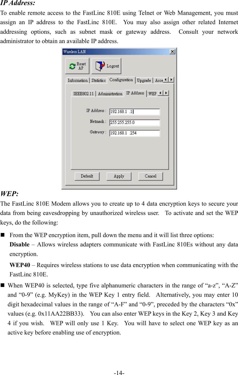 IP Address: To enable remote access to the FastLinc 810E using Telnet or Web Management, you must assign an IP address to the FastLinc 810E.  You may also assign other related Internet addressing options, such as subnet mask or gateway address.  Consult your network administrator to obtain an available IP address.  WEP: The FastLinc 810E Modem allows you to create up to 4 data encryption keys to secure your data from being eavesdropping by unauthorized wireless user.  To activate and set the WEP keys, do the following:  From the WEP encryption item, pull down the menu and it will list three options: Disable &ndash; Allows wireless adapters communicate with FastLinc 810Es without any data encryption. WEP40 &ndash; Requires wireless stations to use data encryption when communicating with the FastLinc 810E.  When WEP40 is selected, type five alphanumeric characters in the range of &ldquo;a-z&rdquo;, &ldquo;A-Z&rdquo; and &ldquo;0-9&rdquo; (e.g. MyKey) in the WEP Key 1 entry field.   Alternatively, you may enter 10 digit hexadecimal values in the range of &ldquo;A-F&rdquo; and &ldquo;0-9&rdquo;, preceded by the characters &ldquo;0x&rdquo; values (e.g. 0x11AA22BB33).    You can also enter WEP keys in the Key 2, Key 3 and Key 4 if you wish.  WEP will only use 1 Key.  You will have to select one WEP key as an active key before enabling use of encryption.    -14-