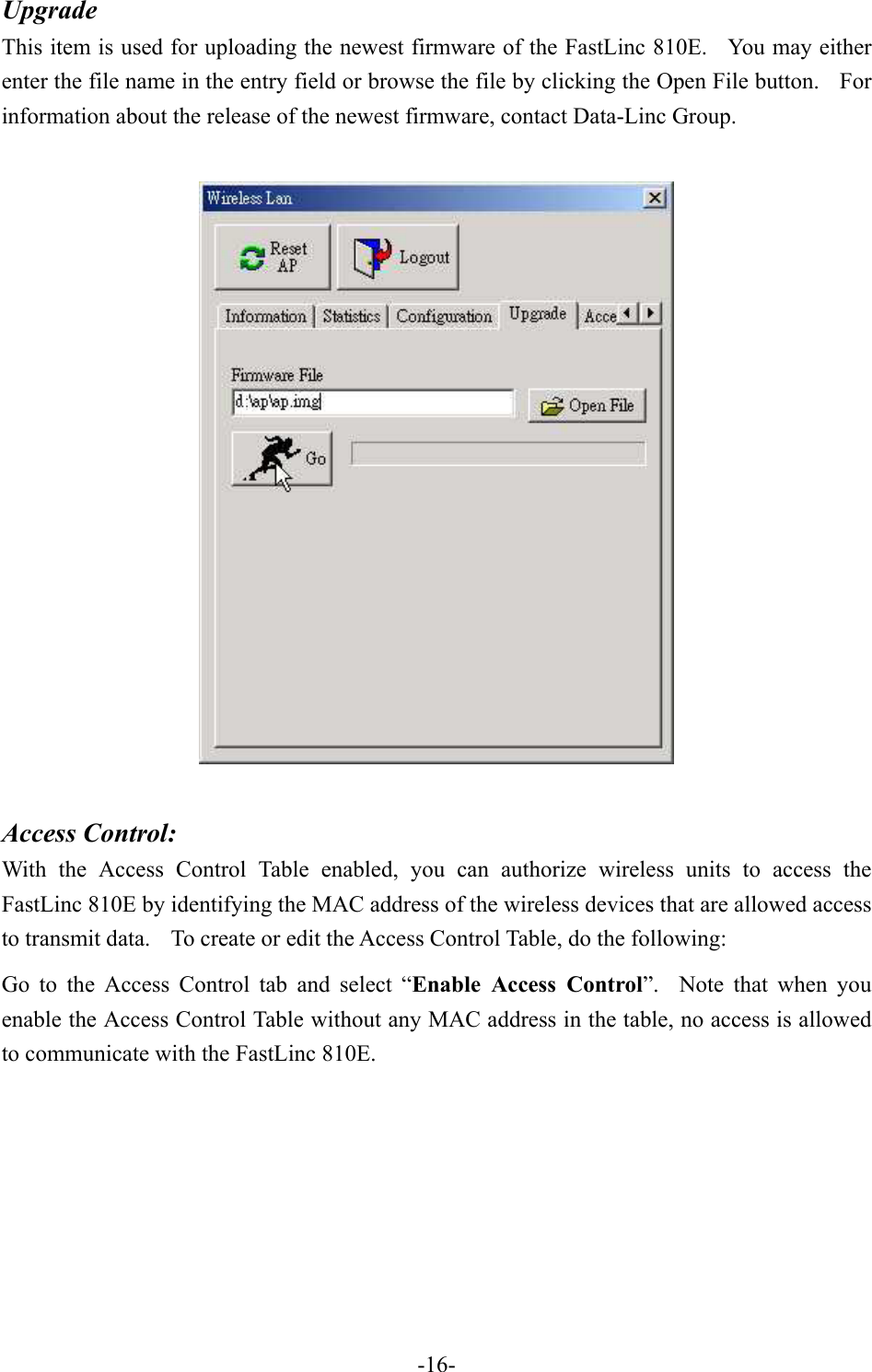Upgrade This item is used for uploading the newest firmware of the FastLinc 810E.   You may either enter the file name in the entry field or browse the file by clicking the Open File button.    For information about the release of the newest firmware, contact Data-Linc Group.        Access Control: With the Access Control Table enabled, you can authorize wireless units to access the FastLinc 810E by identifying the MAC address of the wireless devices that are allowed access to transmit data.    To create or edit the Access Control Table, do the following: Go to the Access Control tab and select &ldquo;Enable Access Control&rdquo;.  Note that when you enable the Access Control Table without any MAC address in the table, no access is allowed to communicate with the FastLinc 810E.             -16-