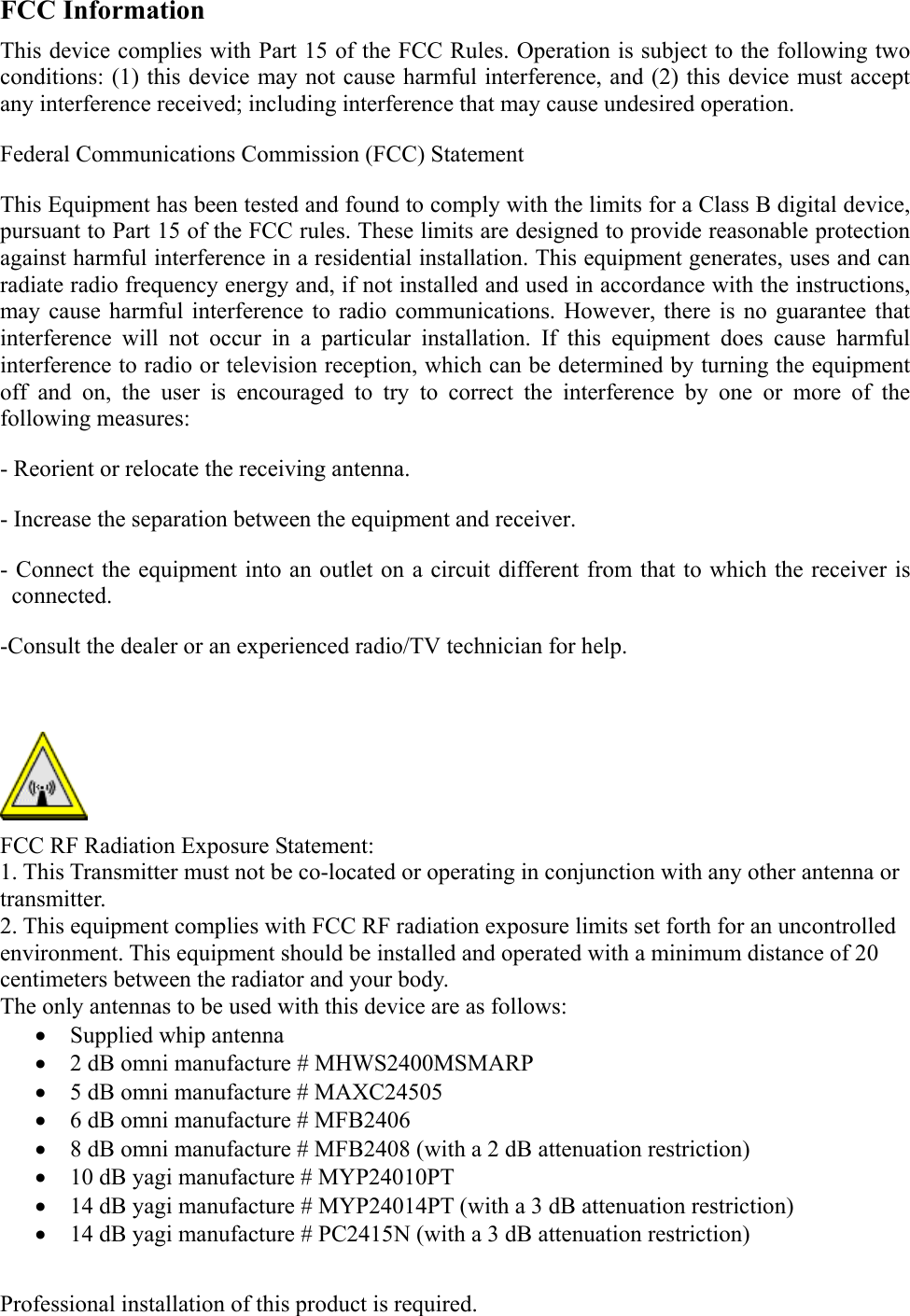  FCC Information This device complies with Part 15 of the FCC Rules. Operation is subject to the following two conditions: (1) this device may not cause harmful interference, and (2) this device must accept any interference received; including interference that may cause undesired operation. Federal Communications Commission (FCC) Statement This Equipment has been tested and found to comply with the limits for a Class B digital device, pursuant to Part 15 of the FCC rules. These limits are designed to provide reasonable protection against harmful interference in a residential installation. This equipment generates, uses and can radiate radio frequency energy and, if not installed and used in accordance with the instructions, may cause harmful interference to radio communications. However, there is no guarantee that interference will not occur in a particular installation. If this equipment does cause harmful interference to radio or television reception, which can be determined by turning the equipment off and on, the user is encouraged to try to correct the interference by one or more of the following measures: - Reorient or relocate the receiving antenna. - Increase the separation between the equipment and receiver. - Connect the equipment into an outlet on a circuit different from that to which the receiver is connected. -Consult the dealer or an experienced radio/TV technician for help.   FCC RF Radiation Exposure Statement: 1. This Transmitter must not be co-located or operating in conjunction with any other antenna or transmitter. 2. This equipment complies with FCC RF radiation exposure limits set forth for an uncontrolled environment. This equipment should be installed and operated with a minimum distance of 20 centimeters between the radiator and your body. The only antennas to be used with this device are as follows: &bull;  Supplied whip antenna &bull;  2 dB omni manufacture # MHWS2400MSMARP &bull;  5 dB omni manufacture # MAXC24505 &bull;  6 dB omni manufacture # MFB2406 &bull;  8 dB omni manufacture # MFB2408 (with a 2 dB attenuation restriction) &bull;  10 dB yagi manufacture # MYP24010PT &bull;  14 dB yagi manufacture # MYP24014PT (with a 3 dB attenuation restriction) &bull;  14 dB yagi manufacture # PC2415N (with a 3 dB attenuation restriction)  Professional installation of this product is required.