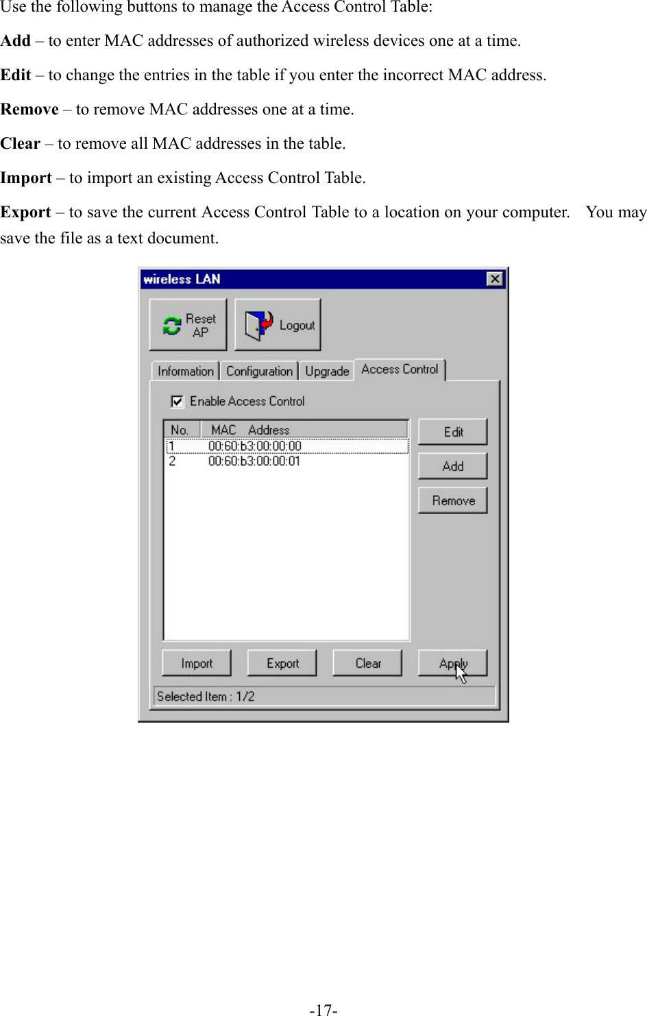 Use the following buttons to manage the Access Control Table: Add &ndash; to enter MAC addresses of authorized wireless devices one at a time. Edit &ndash; to change the entries in the table if you enter the incorrect MAC address. Remove &ndash; to remove MAC addresses one at a time. Clear &ndash; to remove all MAC addresses in the table. Import &ndash; to import an existing Access Control Table. Export &ndash; to save the current Access Control Table to a location on your computer.    You may save the file as a text document.        -17-