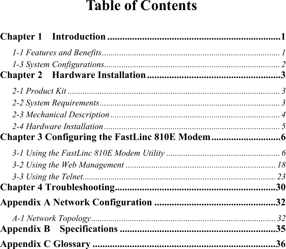  Table of Contents  Chapter 1  Introduction ......................................................................1 1-1 Features and Benefits................................................................................... 1 1-3 System Configurations.................................................................................. 2 Chapter 2    Hardware Installation......................................................3 2-1 Product Kit ................................................................................................... 3 2-2 System Requirements.................................................................................... 3 2-3 Mechanical Description ............................................................................... 4 2-4 Hardware Installation .................................................................................. 5 Chapter 3 Configuring the FastLinc 810E Modem............................6 3-1 Using the FastLinc 810E Modem Utility ..................................................... 6 3-2 Using the Web Management ...................................................................... 18 3-3 Using the Telnet.......................................................................................... 23 Chapter 4 Troubleshooting.................................................................30 Appendix A Network Configuration .................................................32 A-1 Network Topology...................................................................................... 32 Appendix B    Specifications ...............................................................35 Appendix C Glossary ..........................................................................36 