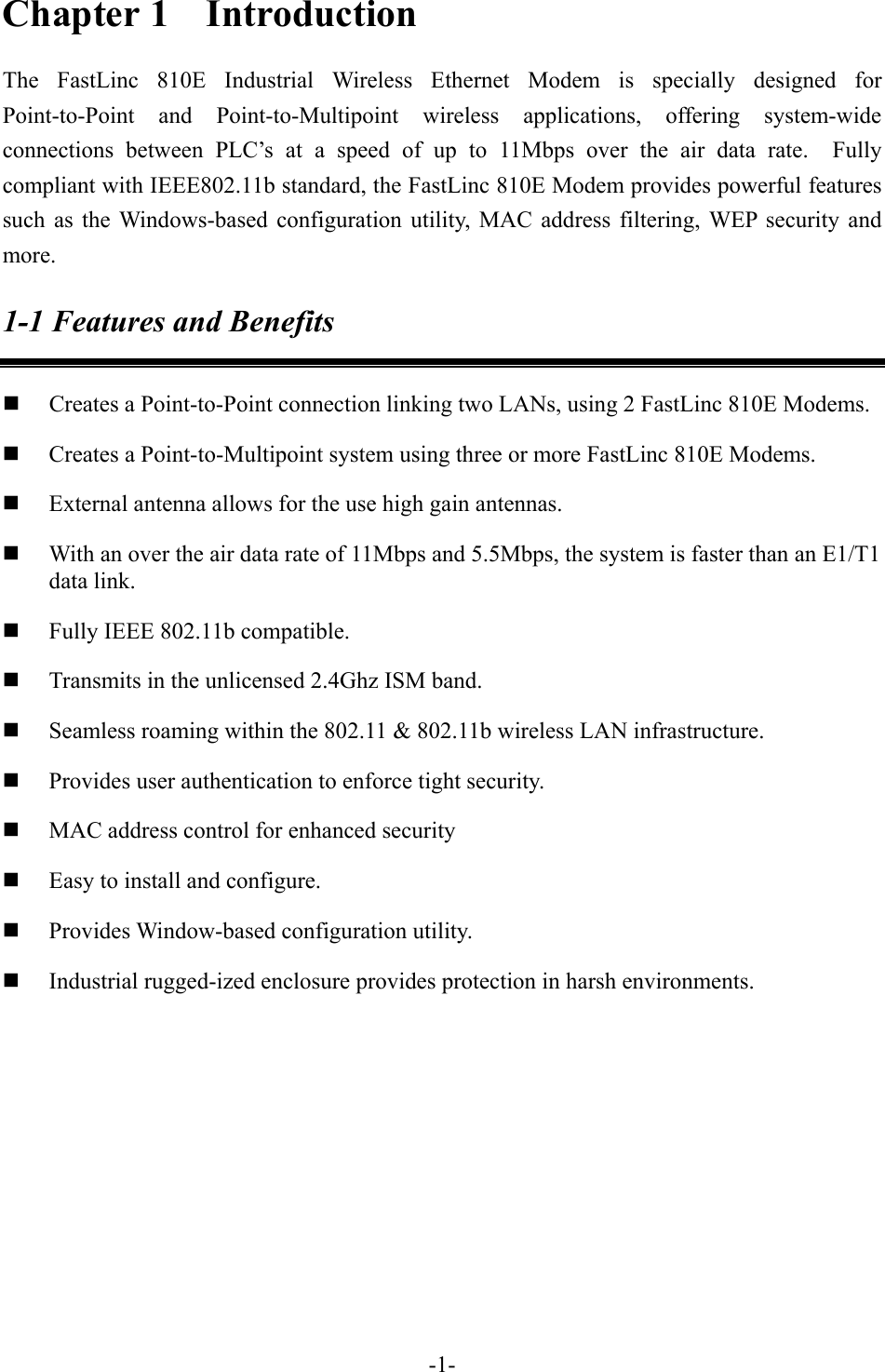 Chapter 1  Introduction The FastLinc 810E Industrial Wireless Ethernet Modem is specially designed for Point-to-Point and Point-to-Multipoint wireless applications, offering system-wide connections between PLC&rsquo;s at a speed of up to 11Mbps over the air data rate.  Fully compliant with IEEE802.11b standard, the FastLinc 810E Modem provides powerful features such as the Windows-based configuration utility, MAC address filtering, WEP security and more. 1-1 Features and Benefits   Creates a Point-to-Point connection linking two LANs, using 2 FastLinc 810E Modems.   Creates a Point-to-Multipoint system using three or more FastLinc 810E Modems.   External antenna allows for the use high gain antennas.   With an over the air data rate of 11Mbps and 5.5Mbps, the system is faster than an E1/T1 data link.   Fully IEEE 802.11b compatible.       Transmits in the unlicensed 2.4Ghz ISM band.   Seamless roaming within the 802.11 &amp; 802.11b wireless LAN infrastructure.   Provides user authentication to enforce tight security.   MAC address control for enhanced security   Easy to install and configure.   Provides Window-based configuration utility.   Industrial rugged-ized enclosure provides protection in harsh environments.      -1-