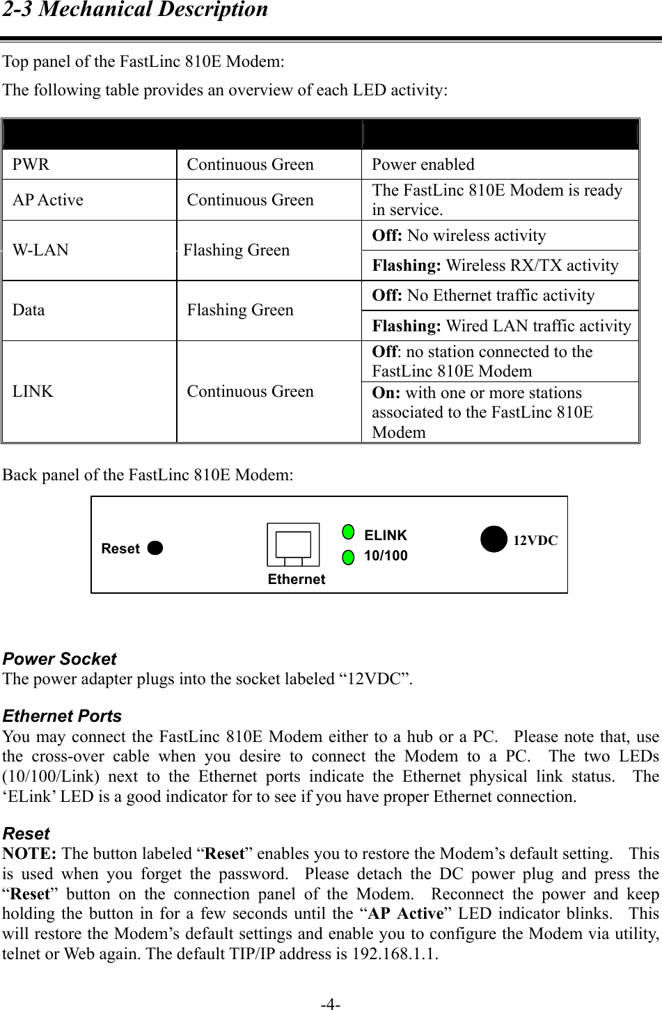 2-3 Mechanical Description Top panel of the FastLinc 810E Modem: The following table provides an overview of each LED activity: LED Definition  Activity  Description PWR Continuous Green Power enabled AP Active  Continuous Green  The FastLinc 810E Modem is ready in service. Off: No wireless activity W-LAN Flashing Green Flashing: Wireless RX/TX activity Off: No Ethernet traffic activity Data Flashing Green Flashing: Wired LAN traffic activityOff: no station connected to the FastLinc 810E Modem LINK Continuous Green On: with one or more stations associated to the FastLinc 810E Modem  Back panel of the FastLinc 810E Modem: 12VDCEthernetELINK10/100Reset   Power Socket The power adapter plugs into the socket labeled &ldquo;12VDC&rdquo;. Ethernet Ports You may connect the FastLinc 810E Modem either to a hub or a PC.   Please note that, use the cross-over cable when you desire to connect the Modem to a PC.  The two LEDs (10/100/Link) next to the Ethernet ports indicate the Ethernet physical link status.  The &lsquo;ELink&rsquo; LED is a good indicator for to see if you have proper Ethernet connection. Reset NOTE: The button labeled &ldquo;Reset&rdquo; enables you to restore the Modem&rsquo;s default setting.    This is used when you forget the password.  Please detach the DC power plug and press the &ldquo;Reset&rdquo; button on the connection panel of the Modem.  Reconnect the power and keep holding the button in for a few seconds until the &ldquo;AP Active&rdquo; LED indicator blinks.  This will restore the Modem&rsquo;s default settings and enable you to configure the Modem via utility, telnet or Web again. The default TIP/IP address is 192.168.1.1.   -4-