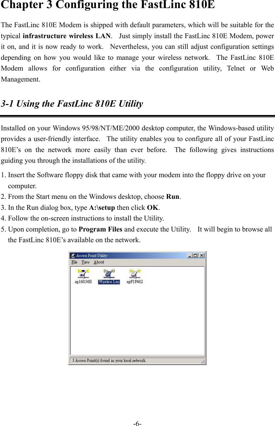 Chapter 3 Configuring the FastLinc 810E The FastLinc 810E Modem is shipped with default parameters, which will be suitable for the typical infrastructure wireless LAN.    Just simply install the FastLinc 810E Modem, power it on, and it is now ready to work.  Nevertheless, you can still adjust configuration settings depending on how you would like to manage your wireless network.  The FastLinc 810E Modem allows for configuration either via the configuration utility, Telnet or Web Management. 3-1 Using the FastLinc 810E Utility Installed on your Windows 95/98/NT/ME/2000 desktop computer, the Windows-based utility provides a user-friendly interface.   The utility enables you to configure all of your FastLinc 810E&rsquo;s on the network more easily than ever before.  The following gives instructions guiding you through the installations of the utility. 1. Insert the Software floppy disk that came with your modem into the floppy drive on your computer. 2. From the Start menu on the Windows desktop, choose Run. 3. In the Run dialog box, type A:\setup then click OK.  4. Follow the on-screen instructions to install the Utility. 5. Upon completion, go to Program Files and execute the Utility.    It will begin to browse all the FastLinc 810E&rsquo;s available on the network.    -6-