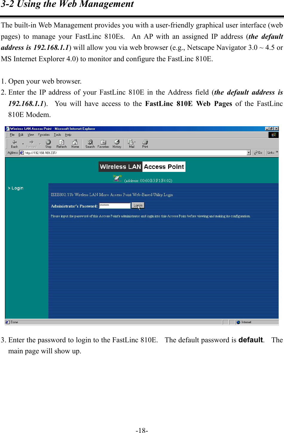 3-2 Using the Web Management The built-in Web Management provides you with a user-friendly graphical user interface (web pages) to manage your FastLinc 810Es.  An AP with an assigned IP address (the default address is 192.168.1.1) will allow you via web browser (e.g., Netscape Navigator 3.0 ~ 4.5 or MS Internet Explorer 4.0) to monitor and configure the FastLinc 810E.    1. Open your web browser. 2. Enter the IP address of your FastLinc 810E in the Address field (the default address is 192.168.1.1).  You will have access to the FastLinc 810E Web Pages of the FastLinc 810E Modem.  3. Enter the password to login to the FastLinc 810E.    The default password is default.  The main page will show up.        -18-