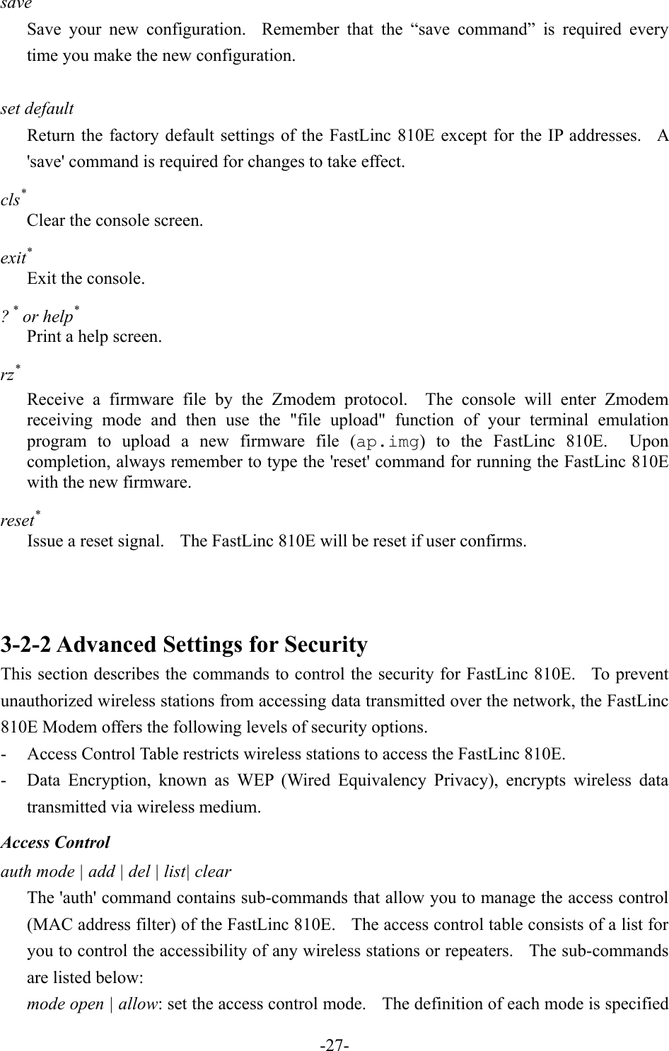 save Save your new configuration.  Remember that the &ldquo;save command&rdquo; is required every time you make the new configuration.  set default Return the factory default settings of the FastLinc 810E except for the IP addresses.  A 'save' command is required for changes to take effect. cls* Clear the console screen. exit* Exit the console. ? * or help* Print a help screen. rz* Receive a firmware file by the Zmodem protocol.  The console will enter Zmodem receiving mode and then use the "file upload" function of your terminal emulation program to upload a new firmware file (ap.img) to the FastLinc 810E.  Upon completion, always remember to type the 'reset' command for running the FastLinc 810E with the new firmware. reset* Issue a reset signal.    The FastLinc 810E will be reset if user confirms.    3-2-2 Advanced Settings for Security This section describes the commands to control the security for FastLinc 810E.   To prevent unauthorized wireless stations from accessing data transmitted over the network, the FastLinc 810E Modem offers the following levels of security options. -  Access Control Table restricts wireless stations to access the FastLinc 810E. -  Data Encryption, known as WEP (Wired Equivalency Privacy), encrypts wireless data transmitted via wireless medium. Access Control auth mode | add | del | list| clear The 'auth' command contains sub-commands that allow you to manage the access control (MAC address filter) of the FastLinc 810E.    The access control table consists of a list for you to control the accessibility of any wireless stations or repeaters.  The sub-commands are listed below: mode open | allow: set the access control mode.    The definition of each mode is specified   -27-