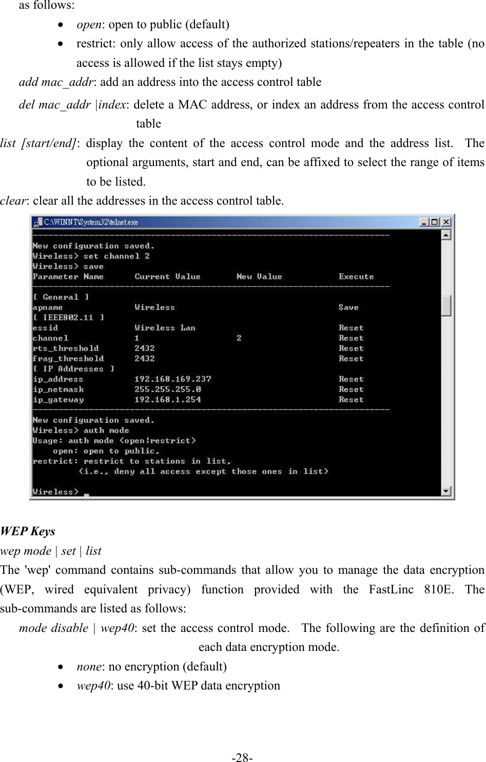 as follows: &bull;  open: open to public (default) &bull;  restrict: only allow access of the authorized stations/repeaters in the table (no access is allowed if the list stays empty) add mac_addr: add an address into the access control table del mac_addr |index: delete a MAC address, or index an address from the access control table list [start/end]: display the content of the access control mode and the address list.  The optional arguments, start and end, can be affixed to select the range of items to be listed. clear: clear all the addresses in the access control table.   WEP Keys wep mode | set | list The 'wep' command contains sub-commands that allow you to manage the data encryption (WEP, wired equivalent privacy) function provided with the FastLinc 810E. The sub-commands are listed as follows: mode disable | wep40: set the access control mode.  The following are the definition of each data encryption mode. &bull;  none: no encryption (default) &bull;  wep40: use 40-bit WEP data encryption   -28-