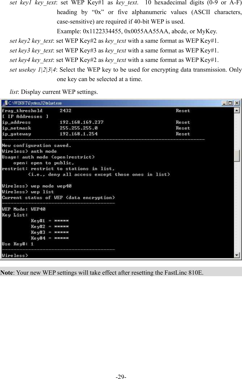 set key1 key_text: set WEP Key#1 as key_text.  10 hexadecimal digits (0-9 or A-F) heading by &ldquo;0x&rdquo; or five alphanumeric values (ASCII characters, case-sensitive) are required if 40-bit WEP is used.     Example: 0x1122334455, 0x0055AA55AA, abcde, or MyKey. set key2 key_text: set WEP Key#2 as key_text with a same format as WEP Key#1. set key3 key_text: set WEP Key#3 as key_text with a same format as WEP Key#1. set key4 key_text: set WEP Key#2 as key_text with a same format as WEP Key#1. set usekey 1|2|3|4: Select the WEP key to be used for encrypting data transmission. Only one key can be selected at a time. list: Display current WEP settings.  Note: Your new WEP settings will take effect after resetting the FastLinc 810E.   -29-