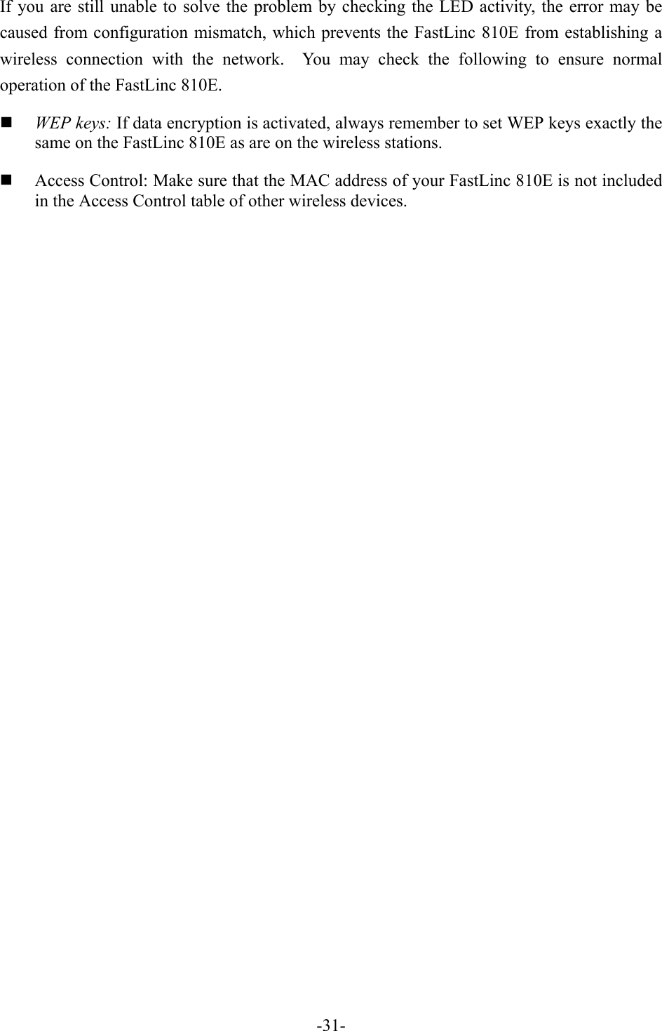 If you are still unable to solve the problem by checking the LED activity, the error may be caused from configuration mismatch, which prevents the FastLinc 810E from establishing a wireless connection with the network.  You may check the following to ensure normal operation of the FastLinc 810E.   WEP keys: If data encryption is activated, always remember to set WEP keys exactly the same on the FastLinc 810E as are on the wireless stations.   Access Control: Make sure that the MAC address of your FastLinc 810E is not included in the Access Control table of other wireless devices.   -31-