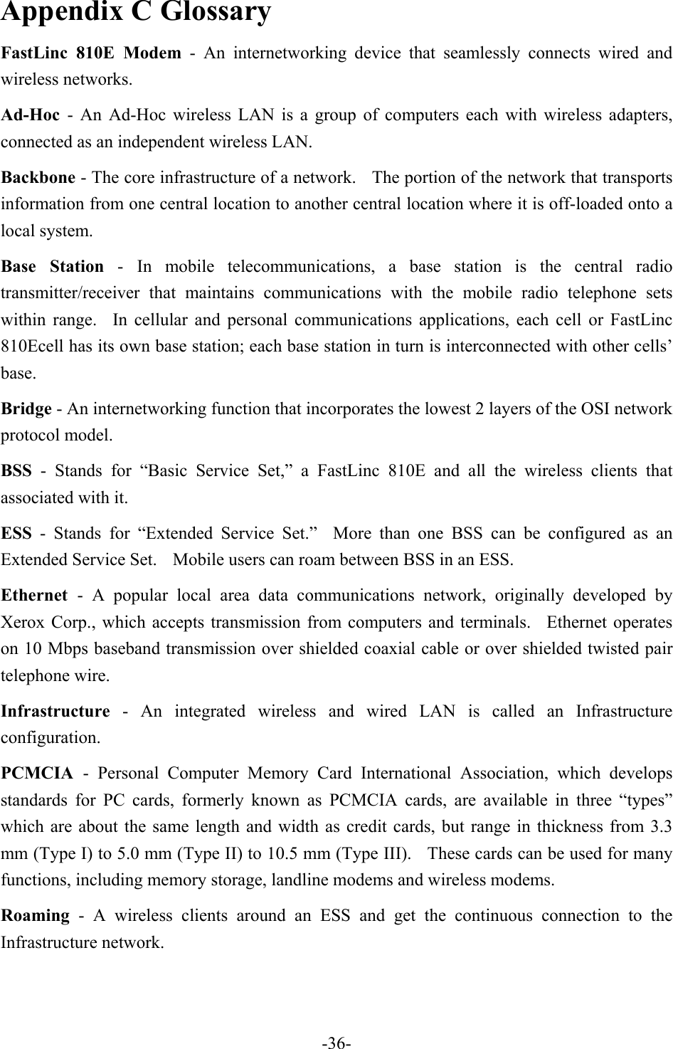 Appendix C Glossary FastLinc 810E Modem - An internetworking device that seamlessly connects wired and wireless networks. Ad-Hoc  - An Ad-Hoc wireless LAN is a group of computers each with wireless adapters, connected as an independent wireless LAN. Backbone - The core infrastructure of a network.    The portion of the network that transports information from one central location to another central location where it is off-loaded onto a local system. Base Station - In mobile telecommunications, a base station is the central radio transmitter/receiver that maintains communications with the mobile radio telephone sets within range.  In cellular and personal communications applications, each cell or FastLinc 810Ecell has its own base station; each base station in turn is interconnected with other cells&rsquo; base. Bridge - An internetworking function that incorporates the lowest 2 layers of the OSI network protocol model. BSS - Stands for &ldquo;Basic Service Set,&rdquo; a FastLinc 810E and all the wireless clients that associated with it. ESS - Stands for &ldquo;Extended Service Set.&rdquo;  More than one BSS can be configured as an Extended Service Set.    Mobile users can roam between BSS in an ESS. Ethernet  - A popular local area data communications network, originally developed by Xerox Corp., which accepts transmission from computers and terminals.  Ethernet operates on 10 Mbps baseband transmission over shielded coaxial cable or over shielded twisted pair telephone wire. Infrastructure - An integrated wireless and wired LAN is called an Infrastructure configuration. PCMCIA  - Personal Computer Memory Card International Association, which develops standards for PC cards, formerly known as PCMCIA cards, are available in three &ldquo;types&rdquo; which are about the same length and width as credit cards, but range in thickness from 3.3 mm (Type I) to 5.0 mm (Type II) to 10.5 mm (Type III).    These cards can be used for many functions, including memory storage, landline modems and wireless modems. Roaming - A wireless clients around an ESS and get the continuous connection to the Infrastructure network.   -36-