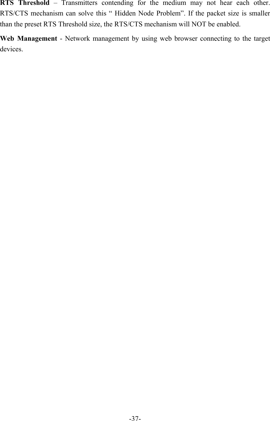 RTS Threshold &ndash; Transmitters contending for the medium may not hear each other. RTS/CTS mechanism can solve this &ldquo; Hidden Node Problem&rdquo;. If the packet size is smaller than the preset RTS Threshold size, the RTS/CTS mechanism will NOT be enabled. Web Management - Network management by using web browser connecting to the target devices.   -37-