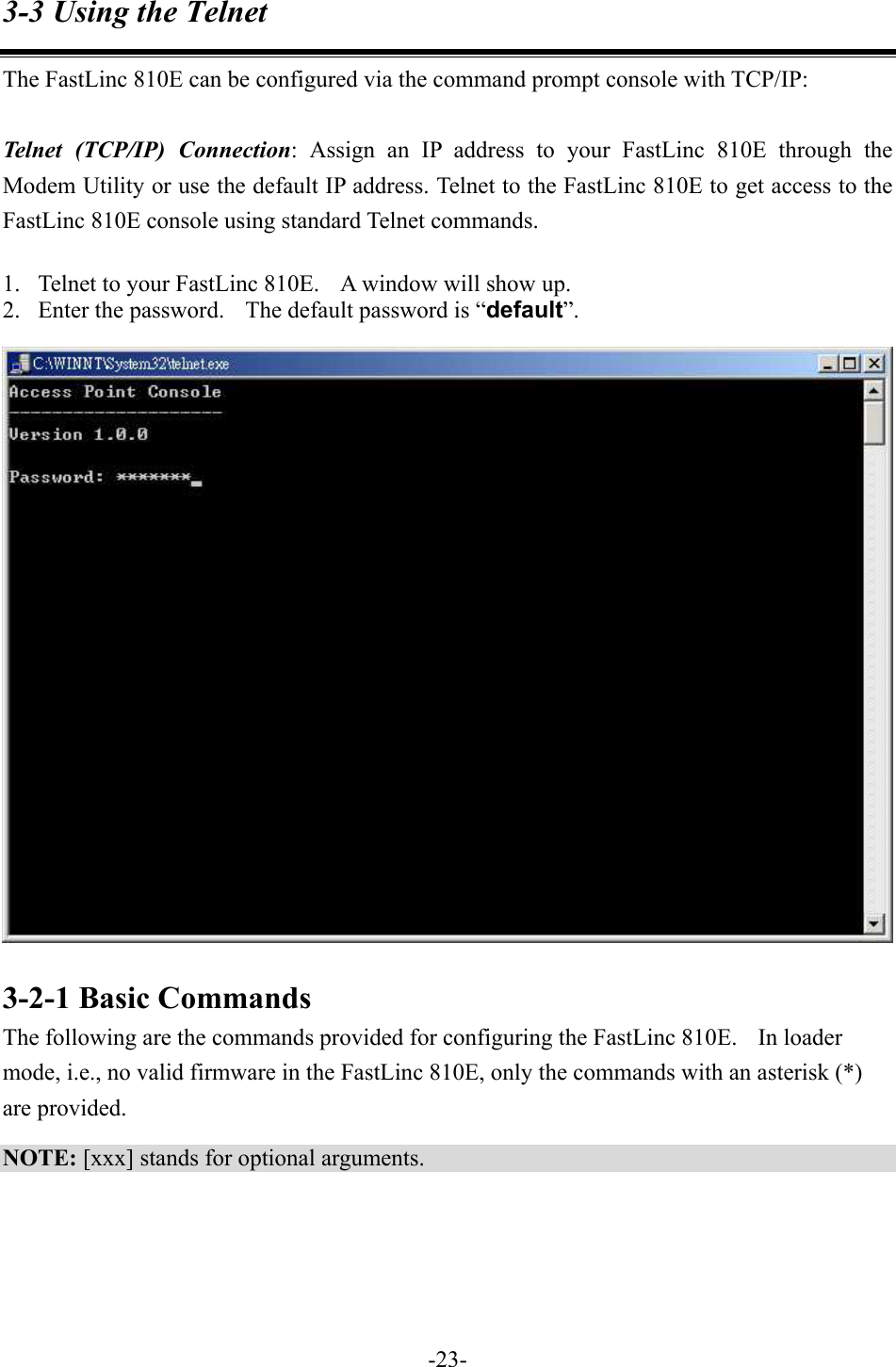 3-3 Using the Telnet The FastLinc 810E can be configured via the command prompt console with TCP/IP:  Telnet (TCP/IP) Connection: Assign an IP address to your FastLinc 810E through the Modem Utility or use the default IP address. Telnet to the FastLinc 810E to get access to the FastLinc 810E console using standard Telnet commands.    1.  Telnet to your FastLinc 810E.    A window will show up. 2.  Enter the password.    The default password is &ldquo;default&rdquo;.   3-2-1 Basic Commands The following are the commands provided for configuring the FastLinc 810E.    In loader mode, i.e., no valid firmware in the FastLinc 810E, only the commands with an asterisk (*) are provided. NOTE: [xxx] stands for optional arguments.    -23-