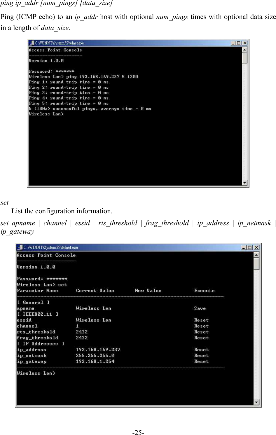 ping ip_addr [num_pings] [data_size] Ping (ICMP echo) to an ip_addr host with optional num_pings times with optional data size in a length of data_size.   set List the configuration information. set apname | channel | essid | rts_threshold | frag_threshold | ip_address | ip_netmask | ip_gateway    -25-