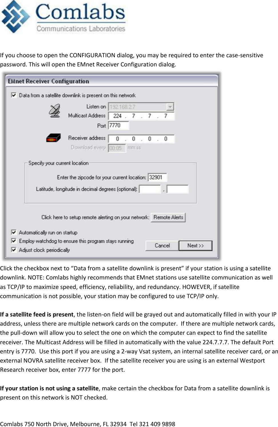   Comlabs 750 North Drive, Melbourne, FL 32934  Tel 321 409 9898  If you choose to open the CONFIGURATION dialog, you may be required to enter the case-sensitive password. This will open the EMnet Receiver Configuration dialog.  Click the checkbox next to “Data from a satellite downlink is present” if your station is using a satellite downlink. NOTE: Comlabs highly recommends that EMnet stations use satellite communication as well as TCP/IP to maximize speed, efficiency, reliability, and redundancy. HOWEVER, if satellite communication is not possible, your station may be configured to use TCP/IP only.   If a satellite feed is present, the listen-on field will be grayed out and automatically filled in with your IP address, unless there are multiple network cards on the computer.  If there are multiple network cards, the pull-down will allow you to select the one on which the computer can expect to find the satellite receiver. The Multicast Address will be filled in automatically with the value 224.7.7.7. The default Port entry is 7770.  Use this port if you are using a 2-way Vsat system, an internal satellite receiver card, or an external NOVRA satellite receiver box.  If the satellite receiver you are using is an external Westport Research receiver box, enter 7777 for the port.  If your station is not using a satellite, make certain the checkbox for Data from a satellite downlink is present on this network is NOT checked. 