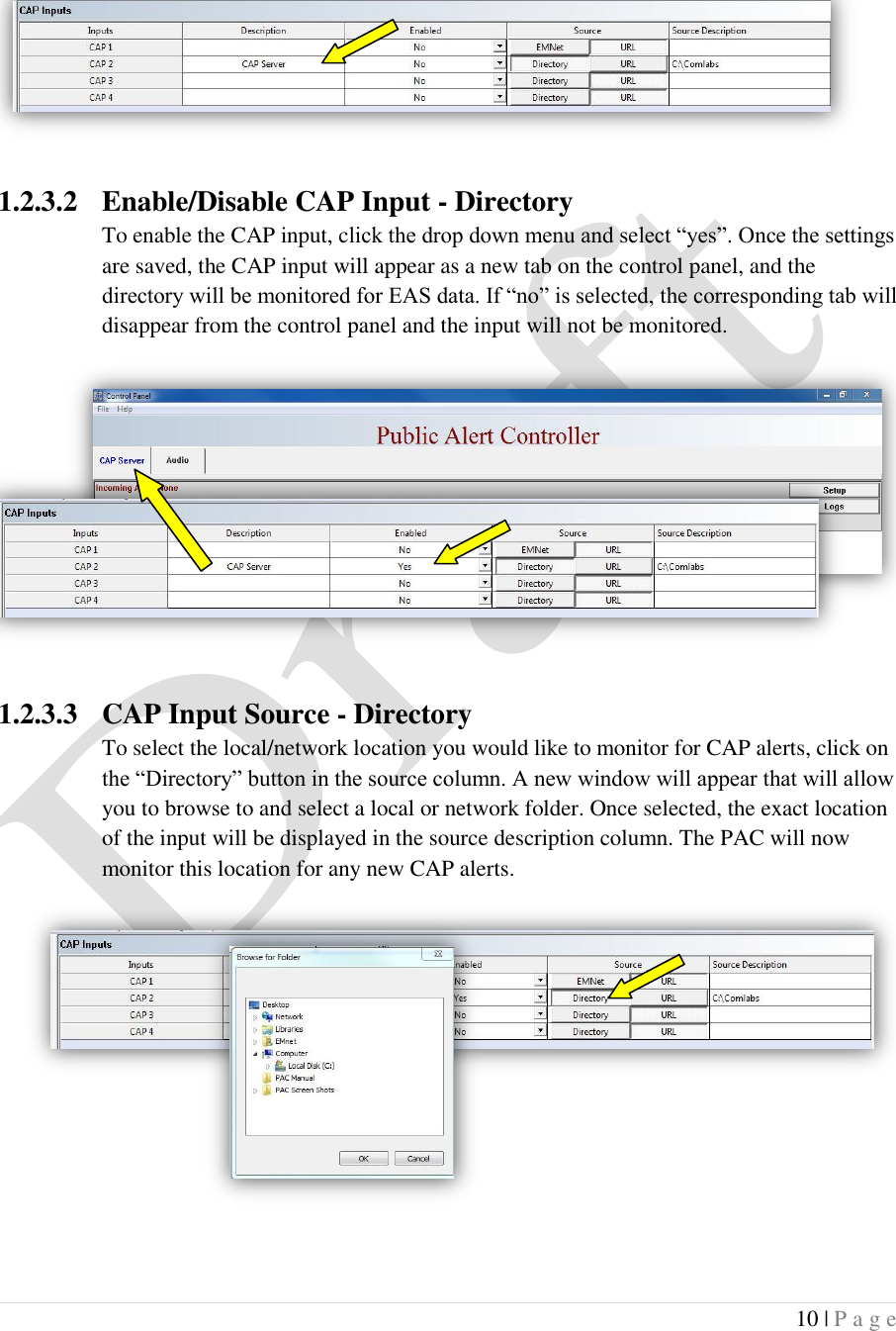  10 | P a g e    1.2.3.2 Enable/Disable CAP Input - Directory To enable the CAP input, click the drop down menu and select &ldquo;yes&rdquo;. Once the settings are saved, the CAP input will appear as a new tab on the control panel, and the directory will be monitored for EAS data. If &ldquo;no&rdquo; is selected, the corresponding tab will disappear from the control panel and the input will not be monitored.     1.2.3.3 CAP Input Source - Directory To select the local/network location you would like to monitor for CAP alerts, click on the &ldquo;Directory&rdquo; button in the source column. A new window will appear that will allow you to browse to and select a local or network folder. Once selected, the exact location of the input will be displayed in the source description column. The PAC will now monitor this location for any new CAP alerts.       
