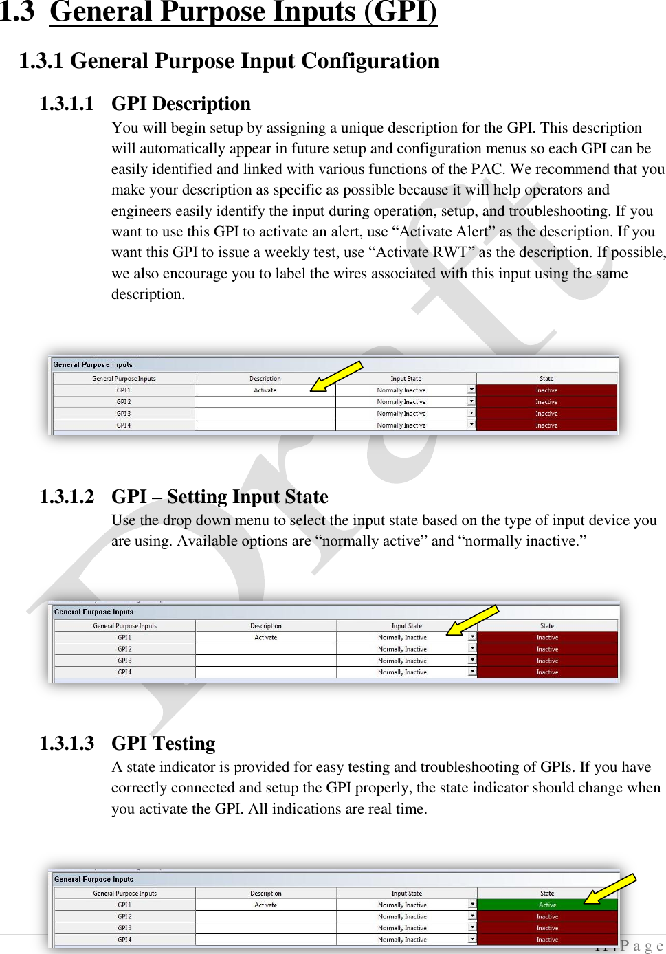  11 | P a g e   1.3 General Purpose Inputs (GPI) 1.3.1 General Purpose Input Configuration 1.3.1.1 GPI Description You will begin setup by assigning a unique description for the GPI. This description will automatically appear in future setup and configuration menus so each GPI can be easily identified and linked with various functions of the PAC. We recommend that you make your description as specific as possible because it will help operators and engineers easily identify the input during operation, setup, and troubleshooting. If you want to use this GPI to activate an alert, use &ldquo;Activate Alert&rdquo; as the description. If you want this GPI to issue a weekly test, use &ldquo;Activate RWT&rdquo; as the description. If possible, we also encourage you to label the wires associated with this input using the same description.    1.3.1.2 GPI &ndash; Setting Input State Use the drop down menu to select the input state based on the type of input device you are using. Available options are &ldquo;normally active&rdquo; and &ldquo;normally inactive.&rdquo;  1.3.1.3 GPI Testing A state indicator is provided for easy testing and troubleshooting of GPIs. If you have correctly connected and setup the GPI properly, the state indicator should change when you activate the GPI. All indications are real time.  