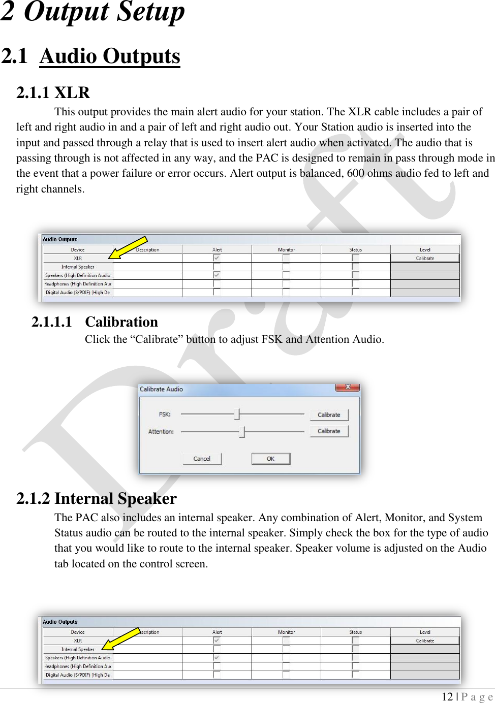  12 | P a g e   2 Output Setup 2.1 Audio Outputs 2.1.1 XLR This output provides the main alert audio for your station. The XLR cable includes a pair of left and right audio in and a pair of left and right audio out. Your Station audio is inserted into the input and passed through a relay that is used to insert alert audio when activated. The audio that is passing through is not affected in any way, and the PAC is designed to remain in pass through mode in the event that a power failure or error occurs. Alert output is balanced, 600 ohms audio fed to left and right channels.  2.1.1.1 Calibration Click the &ldquo;Calibrate&rdquo; button to adjust FSK and Attention Audio.      2.1.2 Internal Speaker The PAC also includes an internal speaker. Any combination of Alert, Monitor, and System Status audio can be routed to the internal speaker. Simply check the box for the type of audio that you would like to route to the internal speaker. Speaker volume is adjusted on the Audio tab located on the control screen. 