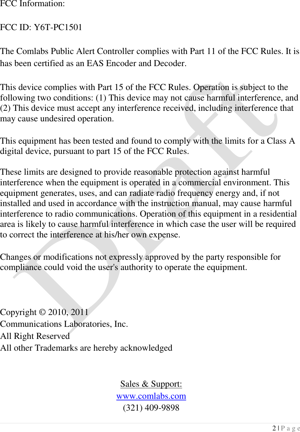  2 | P a g e   FCC Information:  FCC ID: Y6T-PC1501  The Comlabs Public Alert Controller complies with Part 11 of the FCC Rules. It is has been certified as an EAS Encoder and Decoder.  This device complies with Part 15 of the FCC Rules. Operation is subject to the following two conditions: (1) This device may not cause harmful interference, and (2) This device must accept any interference received, including interference that may cause undesired operation.  This equipment has been tested and found to comply with the limits for a Class A digital device, pursuant to part 15 of the FCC Rules.   These limits are designed to provide reasonable protection against harmful interference when the equipment is operated in a commercial environment. This equipment generates, uses, and can radiate radio frequency energy and, if not installed and used in accordance with the instruction manual, may cause harmful interference to radio communications. Operation of this equipment in a residential area is likely to cause harmful interference in which case the user will be required to correct the interference at his/her own expense.  Changes or modifications not expressly approved by the party responsible for compliance could void the user's authority to operate the equipment.    Copyright &copy; 2010, 2011 Communications Laboratories, Inc. All Right Reserved All other Trademarks are hereby acknowledged   Sales &amp; Support: www.comlabs.com (321) 409-9898 