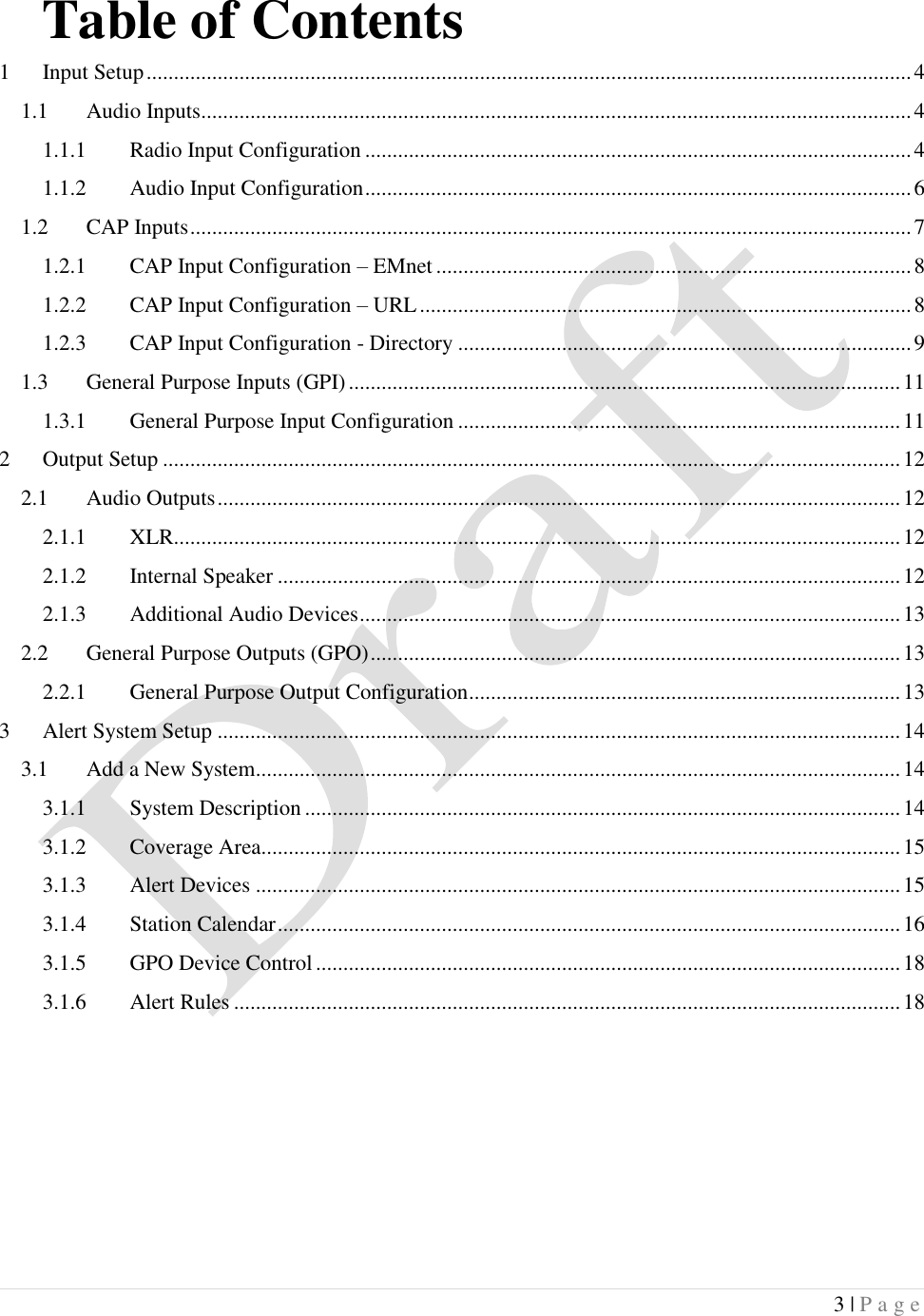  3 | P a g e   Table of Contents 1 Input Setup ............................................................................................................................................ 4 1.1 Audio Inputs .................................................................................................................................. 4 1.1.1 Radio Input Configuration .................................................................................................... 4 1.1.2 Audio Input Configuration .................................................................................................... 6 1.2 CAP Inputs .................................................................................................................................... 7 1.2.1 CAP Input Configuration &ndash; EMnet ....................................................................................... 8 1.2.2 CAP Input Configuration &ndash; URL .......................................................................................... 8 1.2.3 CAP Input Configuration - Directory ................................................................................... 9 1.3 General Purpose Inputs (GPI) ..................................................................................................... 11 1.3.1 General Purpose Input Configuration ................................................................................. 11 2 Output Setup ....................................................................................................................................... 12 2.1 Audio Outputs ............................................................................................................................. 12 2.1.1 XLR ..................................................................................................................................... 12 2.1.2 Internal Speaker .................................................................................................................. 12 2.1.3 Additional Audio Devices ................................................................................................... 13 2.2 General Purpose Outputs (GPO) ................................................................................................. 13 2.2.1 General Purpose Output Configuration ............................................................................... 13 3 Alert System Setup ............................................................................................................................. 14 3.1 Add a New System ...................................................................................................................... 14 3.1.1 System Description ............................................................................................................. 14 3.1.2 Coverage Area..................................................................................................................... 15 3.1.3 Alert Devices ...................................................................................................................... 15 3.1.4 Station Calendar .................................................................................................................. 16 3.1.5 GPO Device Control ........................................................................................................... 18 3.1.6 Alert Rules .......................................................................................................................... 18    