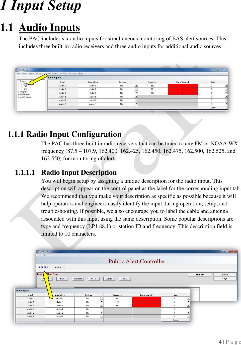  4 | P a g e   1 Input Setup 1.1 Audio Inputs The PAC includes six audio inputs for simultaneous monitoring of EAS alert sources. This includes three built-in radio receivers and three audio inputs for additional audio sources.   1.1.1 Radio Input Configuration The PAC has three built in radio receivers that can be tuned to any FM or NOAA WX frequency (87.5 &ndash; 107.9, 162.400, 162.425, 162.450, 162.475, 162.500, 162.525, and 162.550) for monitoring of alerts. 1.1.1.1 Radio Input Description You will begin setup by assigning a unique description for the radio input. This description will appear on the control panel as the label for the corresponding input tab. We recommend that you make your description as specific as possible because it will help operators and engineers easily identify the input during operation, setup, and troubleshooting. If possible, we also encourage you to label the cable and antenna associated with this input using the same description. Some popular descriptions are type and frequency (LP1 88.1) or station ID and frequency. This description field is limited to 10 characters.      