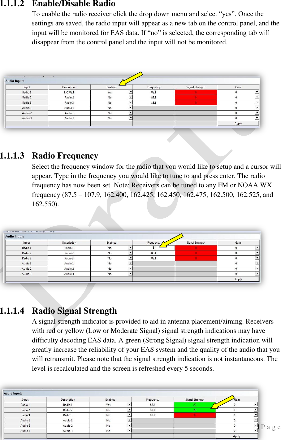 5 | P a g e   1.1.1.2 Enable/Disable Radio To enable the radio receiver click the drop down menu and select &ldquo;yes&rdquo;. Once the settings are saved, the radio input will appear as a new tab on the control panel, and the input will be monitored for EAS data. If &ldquo;no&rdquo; is selected, the corresponding tab will disappear from the control panel and the input will not be monitored.  1.1.1.3 Radio Frequency Select the frequency window for the radio that you would like to setup and a cursor will appear. Type in the frequency you would like to tune to and press enter. The radio frequency has now been set. Note: Receivers can be tuned to any FM or NOAA WX frequency (87.5 &ndash; 107.9, 162.400, 162.425, 162.450, 162.475, 162.500, 162.525, and 162.550).  1.1.1.4 Radio Signal Strength A signal strength indicator is provided to aid in antenna placement/aiming. Receivers with red or yellow (Low or Moderate Signal) signal strength indications may have difficulty decoding EAS data. A green (Strong Signal) signal strength indication will greatly increase the reliability of your EAS system and the quality of the audio that you will retransmit. Please note that the signal strength indication is not instantaneous. The level is recalculated and the screen is refreshed every 5 seconds. 