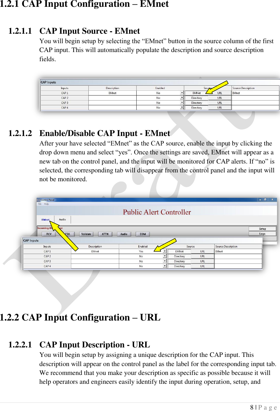  8 | P a g e   1.2.1 CAP Input Configuration &ndash; EMnet  1.2.1.1 CAP Input Source - EMnet You will begin setup by selecting the &ldquo;EMnet&rdquo; button in the source column of the first CAP input. This will automatically populate the description and source description fields. 1.2.1.2 Enable/Disable CAP Input - EMnet After your have selected &ldquo;EMnet&rdquo; as the CAP source, enable the input by clicking the drop down menu and select &ldquo;yes&rdquo;. Once the settings are saved, EMnet will appear as a new tab on the control panel, and the input will be monitored for CAP alerts. If &ldquo;no&rdquo; is selected, the corresponding tab will disappear from the control panel and the input will not be monitored.         1.2.2 CAP Input Configuration &ndash; URL  1.2.2.1 CAP Input Description - URL You will begin setup by assigning a unique description for the CAP input. This description will appear on the control panel as the label for the corresponding input tab. We recommend that you make your description as specific as possible because it will help operators and engineers easily identify the input during operation, setup, and 