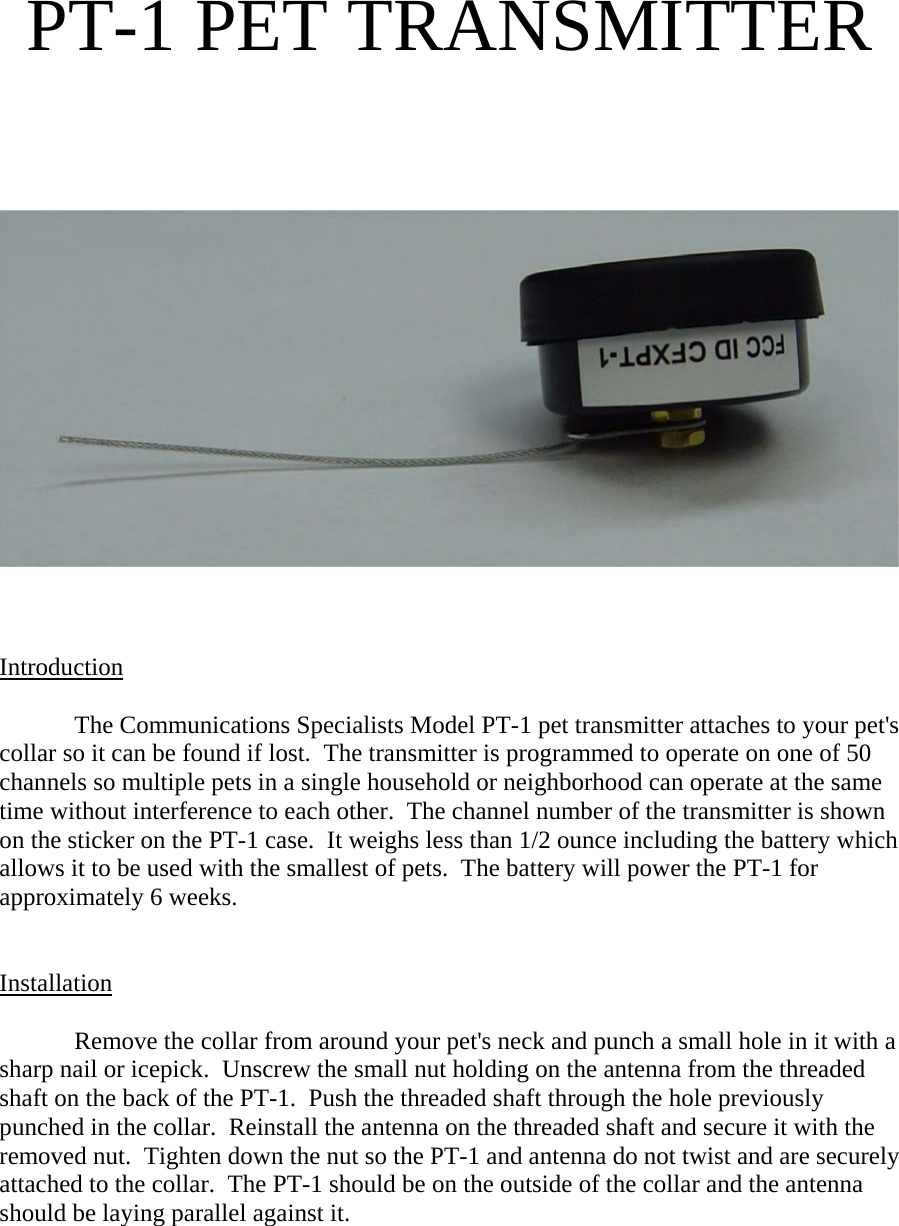  PT-1 PET TRANSMITTER          Introduction   The Communications Specialists Model PT-1 pet transmitter attaches to your pet&apos;s collar so it can be found if lost.  The transmitter is programmed to operate on one of 50 channels so multiple pets in a single household or neighborhood can operate at the same time without interference to each other.  The channel number of the transmitter is shown on the sticker on the PT-1 case.  It weighs less than 1/2 ounce including the battery which allows it to be used with the smallest of pets.  The battery will power the PT-1 for approximately 6 weeks.     Installation  Remove the collar from around your pet&apos;s neck and punch a small hole in it with a sharp nail or icepick.  Unscrew the small nut holding on the antenna from the threaded shaft on the back of the PT-1.  Push the threaded shaft through the hole previously punched in the collar.  Reinstall the antenna on the threaded shaft and secure it with the removed nut.  Tighten down the nut so the PT-1 and antenna do not twist and are securely attached to the collar.  The PT-1 should be on the outside of the collar and the antenna should be laying parallel against it.   