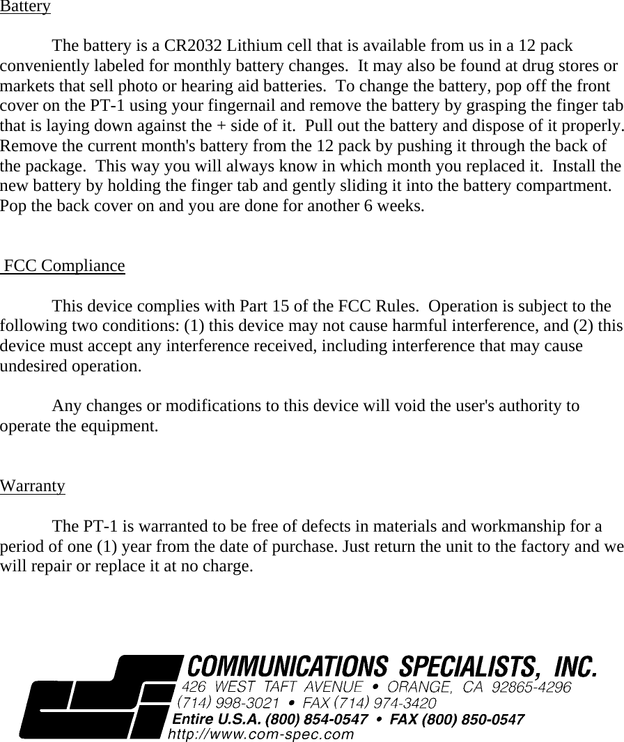 Battery    The battery is a CR2032 Lithium cell that is available from us in a 12 pack conveniently labeled for monthly battery changes.  It may also be found at drug stores or markets that sell photo or hearing aid batteries.  To change the battery, pop off the front cover on the PT-1 using your fingernail and remove the battery by grasping the finger tab that is laying down against the + side of it.  Pull out the battery and dispose of it properly.  Remove the current month&apos;s battery from the 12 pack by pushing it through the back of the package.  This way you will always know in which month you replaced it.  Install the new battery by holding the finger tab and gently sliding it into the battery compartment.  Pop the back cover on and you are done for another 6 weeks.      FCC Compliance  This device complies with Part 15 of the FCC Rules.  Operation is subject to the following two conditions: (1) this device may not cause harmful interference, and (2) this device must accept any interference received, including interference that may cause undesired operation.  Any changes or modifications to this device will void the user&apos;s authority to operate the equipment.         Warranty    The PT-1 is warranted to be free of defects in materials and workmanship for a period of one (1) year from the date of purchase. Just return the unit to the factory and we will repair or replace it at no charge.     