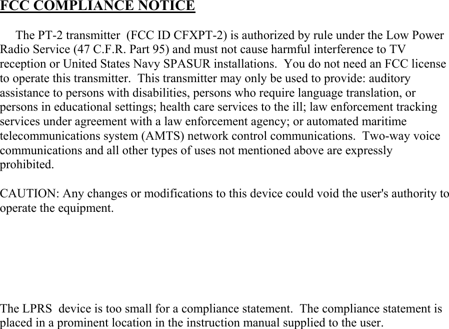  FCC COMPLIANCE NOTICE       The PT-2 transmitter  (FCC ID CFXPT-2) is authorized by rule under the Low Power Radio Service (47 C.F.R. Part 95) and must not cause harmful interference to TV reception or United States Navy SPASUR installations.  You do not need an FCC license to operate this transmitter.  This transmitter may only be used to provide: auditory assistance to persons with disabilities, persons who require language translation, or persons in educational settings; health care services to the ill; law enforcement tracking services under agreement with a law enforcement agency; or automated maritime telecommunications system (AMTS) network control communications.  Two-way voice communications and all other types of uses not mentioned above are expressly prohibited.  CAUTION: Any changes or modifications to this device could void the user&apos;s authority to operate the equipment.       The LPRS  device is too small for a compliance statement.  The compliance statement is placed in a prominent location in the instruction manual supplied to the user.    