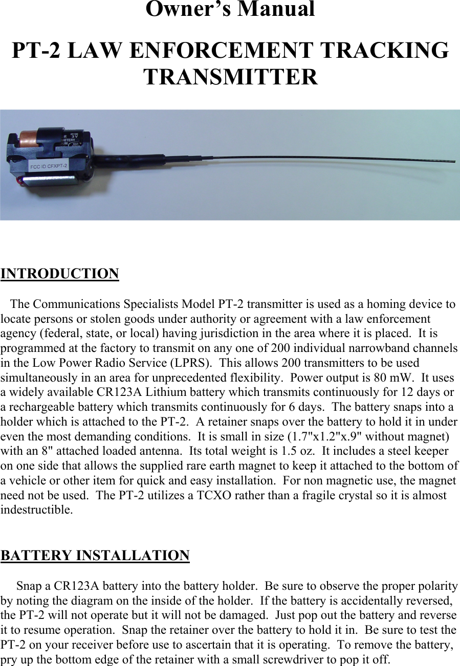 Owner’s Manual  PT-2 LAW ENFORCEMENT TRACKING TRANSMITTER     INTRODUCTION     The Communications Specialists Model PT-2 transmitter is used as a homing device to locate persons or stolen goods under authority or agreement with a law enforcement agency (federal, state, or local) having jurisdiction in the area where it is placed.  It is programmed at the factory to transmit on any one of 200 individual narrowband channels in the Low Power Radio Service (LPRS).  This allows 200 transmitters to be used simultaneously in an area for unprecedented flexibility.  Power output is 80 mW.  It uses a widely available CR123A Lithium battery which transmits continuously for 12 days or a rechargeable battery which transmits continuously for 6 days.  The battery snaps into a holder which is attached to the PT-2.  A retainer snaps over the battery to hold it in under even the most demanding conditions.  It is small in size (1.7&quot;x1.2&quot;x.9&quot; without magnet) with an 8&quot; attached loaded antenna.  Its total weight is 1.5 oz.  It includes a steel keeper on one side that allows the supplied rare earth magnet to keep it attached to the bottom of a vehicle or other item for quick and easy installation.  For non magnetic use, the magnet need not be used.  The PT-2 utilizes a TCXO rather than a fragile crystal so it is almost indestructible.   BATTERY INSTALLATION       Snap a CR123A battery into the battery holder.  Be sure to observe the proper polarity by noting the diagram on the inside of the holder.  If the battery is accidentally reversed, the PT-2 will not operate but it will not be damaged.  Just pop out the battery and reverse it to resume operation.  Snap the retainer over the battery to hold it in.  Be sure to test the PT-2 on your receiver before use to ascertain that it is operating.  To remove the battery, pry up the bottom edge of the retainer with a small screwdriver to pop it off. 