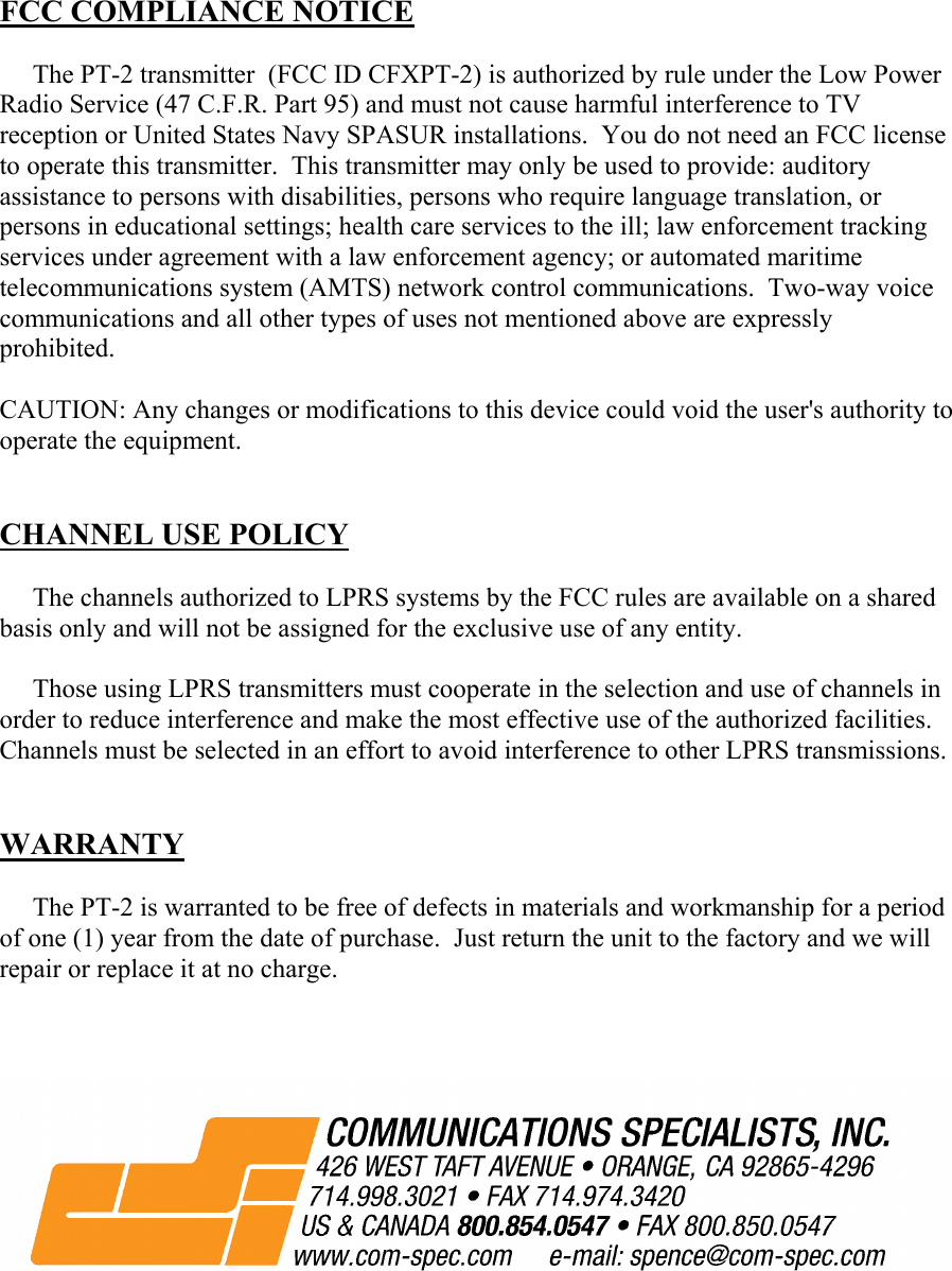  FCC COMPLIANCE NOTICE       The PT-2 transmitter  (FCC ID CFXPT-2) is authorized by rule under the Low Power Radio Service (47 C.F.R. Part 95) and must not cause harmful interference to TV reception or United States Navy SPASUR installations.  You do not need an FCC license to operate this transmitter.  This transmitter may only be used to provide: auditory assistance to persons with disabilities, persons who require language translation, or persons in educational settings; health care services to the ill; law enforcement tracking services under agreement with a law enforcement agency; or automated maritime telecommunications system (AMTS) network control communications.  Two-way voice communications and all other types of uses not mentioned above are expressly prohibited.  CAUTION: Any changes or modifications to this device could void the user&apos;s authority to operate the equipment.   CHANNEL USE POLICY       The channels authorized to LPRS systems by the FCC rules are available on a shared basis only and will not be assigned for the exclusive use of any entity.       Those using LPRS transmitters must cooperate in the selection and use of channels in order to reduce interference and make the most effective use of the authorized facilities.  Channels must be selected in an effort to avoid interference to other LPRS transmissions.   WARRANTY       The PT-2 is warranted to be free of defects in materials and workmanship for a period of one (1) year from the date of purchase.  Just return the unit to the factory and we will repair or replace it at no charge.                                                               