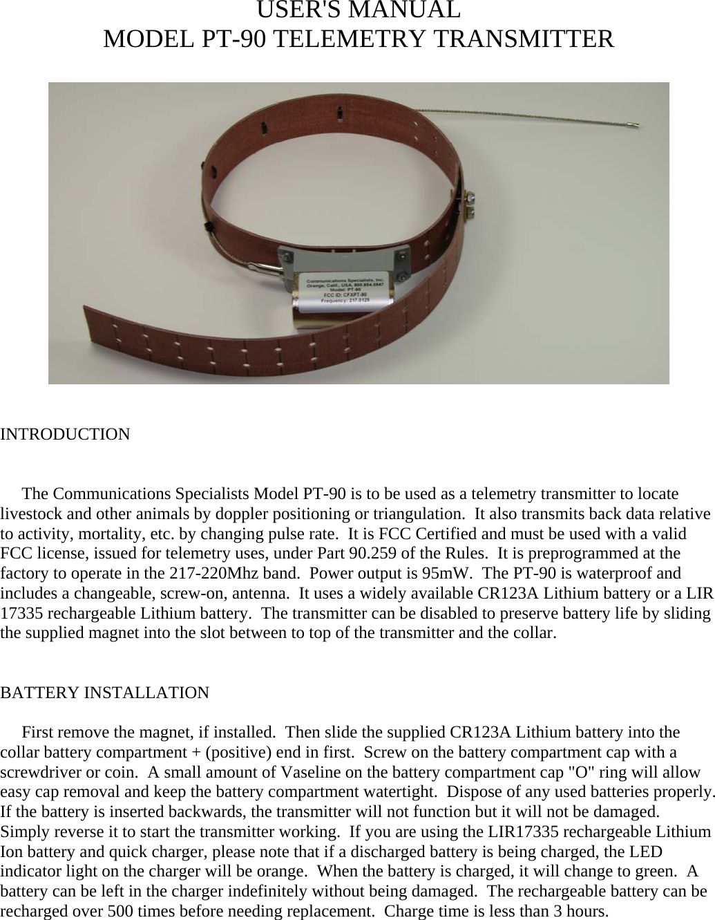 USER&apos;S MANUAL MODEL PT-90 TELEMETRY TRANSMITTER     INTRODUCTION        The Communications Specialists Model PT-90 is to be used as a telemetry transmitter to locate livestock and other animals by doppler positioning or triangulation.  It also transmits back data relative to activity, mortality, etc. by changing pulse rate.  It is FCC Certified and must be used with a valid FCC license, issued for telemetry uses, under Part 90.259 of the Rules.  It is preprogrammed at the factory to operate in the 217-220Mhz band.  Power output is 95mW.  The PT-90 is waterproof and includes a changeable, screw-on, antenna.  It uses a widely available CR123A Lithium battery or a LIR 17335 rechargeable Lithium battery.  The transmitter can be disabled to preserve battery life by sliding the supplied magnet into the slot between to top of the transmitter and the collar.   BATTERY INSTALLATION       First remove the magnet, if installed.  Then slide the supplied CR123A Lithium battery into the collar battery compartment + (positive) end in first.  Screw on the battery compartment cap with a screwdriver or coin.  A small amount of Vaseline on the battery compartment cap &quot;O&quot; ring will allow easy cap removal and keep the battery compartment watertight.  Dispose of any used batteries properly.  If the battery is inserted backwards, the transmitter will not function but it will not be damaged.  Simply reverse it to start the transmitter working.  If you are using the LIR17335 rechargeable Lithium Ion battery and quick charger, please note that if a discharged battery is being charged, the LED indicator light on the charger will be orange.  When the battery is charged, it will change to green.  A battery can be left in the charger indefinitely without being damaged.  The rechargeable battery can be recharged over 500 times before needing replacement.  Charge time is less than 3 hours.            