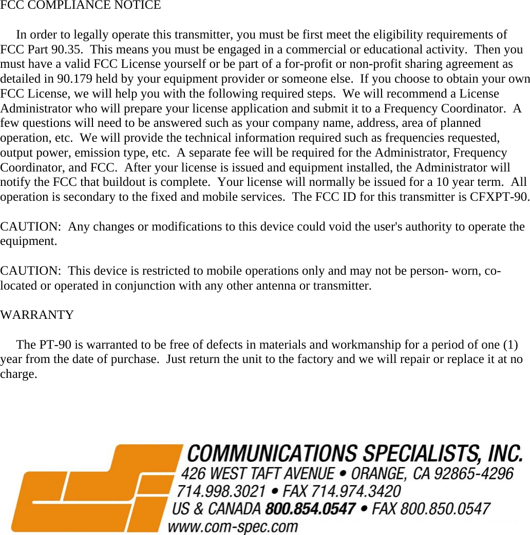  FCC COMPLIANCE NOTICE       In order to legally operate this transmitter, you must be first meet the eligibility requirements of FCC Part 90.35.  This means you must be engaged in a commercial or educational activity.  Then you must have a valid FCC License yourself or be part of a for-profit or non-profit sharing agreement as detailed in 90.179 held by your equipment provider or someone else.  If you choose to obtain your own FCC License, we will help you with the following required steps.  We will recommend a License Administrator who will prepare your license application and submit it to a Frequency Coordinator.  A few questions will need to be answered such as your company name, address, area of planned operation, etc.  We will provide the technical information required such as frequencies requested, output power, emission type, etc.  A separate fee will be required for the Administrator, Frequency Coordinator, and FCC.  After your license is issued and equipment installed, the Administrator will notify the FCC that buildout is complete.  Your license will normally be issued for a 10 year term.  All operation is secondary to the fixed and mobile services.  The FCC ID for this transmitter is CFXPT-90.  CAUTION:  Any changes or modifications to this device could void the user&apos;s authority to operate the equipment.  CAUTION:  This device is restricted to mobile operations only and may not be person- worn, co-located or operated in conjunction with any other antenna or transmitter.  WARRANTY       The PT-90 is warranted to be free of defects in materials and workmanship for a period of one (1) year from the date of purchase.  Just return the unit to the factory and we will repair or replace it at no charge.                  