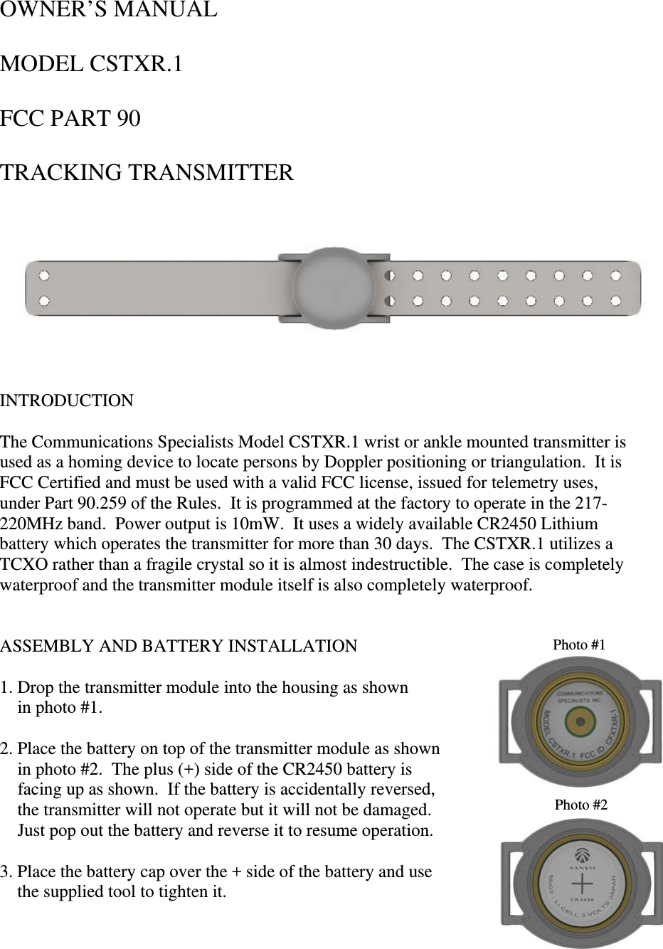 OWNER’S MANUAL          MODEL CSTXR.1  FCC PART 90  TRACKING TRANSMITTER                                                                     INTRODUCTION  The Communications Specialists Model CSTXR.1 wrist or ankle mounted transmitter is used as a homing device to locate persons by Doppler positioning or triangulation.  It is FCC Certified and must be used with a valid FCC license, issued for telemetry uses, under Part 90.259 of the Rules.  It is programmed at the factory to operate in the 217-220MHz band.  Power output is 10mW.  It uses a widely available CR2450 Lithium battery which operates the transmitter for more than 30 days.  The CSTXR.1 utilizes a TCXO rather than a fragile crystal so it is almost indestructible.  The case is completely waterproof and the transmitter module itself is also completely waterproof.   ASSEMBLY AND BATTERY INSTALLATION  Photo #1 1. Drop the transmitter module into the housing as shown      in photo #1.  2. Place the battery on top of the transmitter module as shown      in photo #2.  The plus (+) side of the CR2450 battery is      facing up as shown.  If the battery is accidentally reversed,   Photo #2    the transmitter will not operate but it will not be damaged.       Just pop out the battery and reverse it to resume operation.  3. Place the battery cap over the + side of the battery and use      the supplied tool to tighten it.   