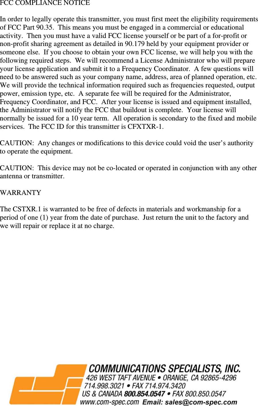 FCC COMPLIANCE NOTICE  In order to legally operate this transmitter, you must first meet the eligibility requirements of FCC Part 90.35.  This means you must be engaged in a commercial or educational activity.  Then you must have a valid FCC license yourself or be part of a for-profit or non-profit sharing agreement as detailed in 90.179 held by your equipment provider or someone else.  If you choose to obtain your own FCC license, we will help you with the following required steps.  We will recommend a License Administrator who will prepare your license application and submit it to a Frequency Coordinator.  A few questions will need to be answered such as your company name, address, area of planned operation, etc.  We will provide the technical information required such as frequencies requested, output power, emission type, etc.  A separate fee will be required for the Administrator, Frequency Coordinator, and FCC.  After your license is issued and equipment installed, the Administrator will notify the FCC that buildout is complete.  Your license will normally be issued for a 10 year term.  All operation is secondary to the fixed and mobile services.  The FCC ID for this transmitter is CFXTXR-1.  CAUTION:  Any changes or modifications to this device could void the user’s authority to operate the equipment.  CAUTION:  This device may not be co-located or operated in conjunction with any other antenna or transmitter.  WARRANTY  The CSTXR.1 is warranted to be free of defects in materials and workmanship for a period of one (1) year from the date of purchase.  Just return the unit to the factory and we will repair or replace it at no charge.                                                     