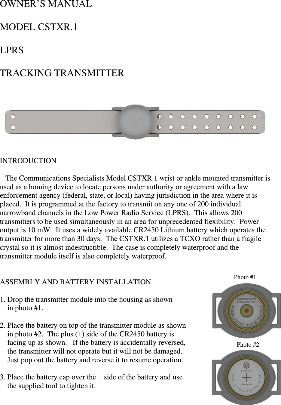 OWNER’S MANUAL  MODEL CSTXR.1  LPRS  TRACKING TRANSMITTER                                            INTRODUCTION     The Communications Specialists Model CSTXR.1 wrist or ankle mounted transmitter is used as a homing device to locate persons under authority or agreement with a law enforcement agency (federal, state, or local) having jurisdiction in the area where it is placed.  It is programmed at the factory to transmit on any one of 200 individual narrowband channels in the Low Power Radio Service (LPRS).  This allows 200 transmitters to be used simultaneously in an area for unprecedented flexibility.  Power output is 10 mW.  It uses a widely available CR2450 Lithium battery which operates the transmitter for more than 30 days.  The CSTXR.1 utilizes a TCXO rather than a fragile crystal so it is almost indestructible.  The case is completely waterproof and the transmitter module itself is also completely waterproof.   Photo #1ASSEMBLY AND BATTERY INSTALLATION  1. Drop the transmitter module into the housing as shown      in photo #1.  2. Place the battery on top of the transmitter module as shown     in photo #2.  The plus (+) side of the CR2450 battery is      facing up as shown.   If the battery is accidentally reversed,   Photo #2    the transmitter will not operate but it will not be damaged.       Just pop out the battery and reverse it to resume operation.  3. Place the battery cap over the + side of the battery and use      the supplied tool to tighten it.    