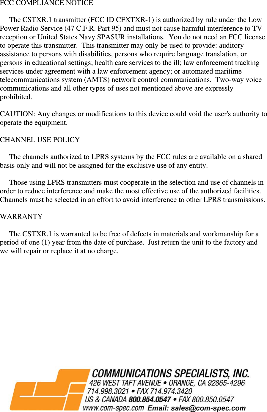 FCC COMPLIANCE NOTICE       The CSTXR.1 transmitter (FCC ID CFXTXR-1) is authorized by rule under the Low Power Radio Service (47 C.F.R. Part 95) and must not cause harmful interference to TV reception or United States Navy SPASUR installations.  You do not need an FCC license to operate this transmitter.  This transmitter may only be used to provide: auditory assistance to persons with disabilities, persons who require language translation, or persons in educational settings; health care services to the ill; law enforcement tracking services under agreement with a law enforcement agency; or automated maritime telecommunications system (AMTS) network control communications.  Two-way voice communications and all other types of uses not mentioned above are expressly prohibited.  CAUTION: Any changes or modifications to this device could void the user&apos;s authority to operate the equipment.  CHANNEL USE POLICY       The channels authorized to LPRS systems by the FCC rules are available on a shared basis only and will not be assigned for the exclusive use of any entity.       Those using LPRS transmitters must cooperate in the selection and use of channels in order to reduce interference and make the most effective use of the authorized facilities.  Channels must be selected in an effort to avoid interference to other LPRS transmissions.  WARRANTY       The CSTXR.1 is warranted to be free of defects in materials and workmanship for a period of one (1) year from the date of purchase.  Just return the unit to the factory and we will repair or replace it at no charge.                                                                                                                         