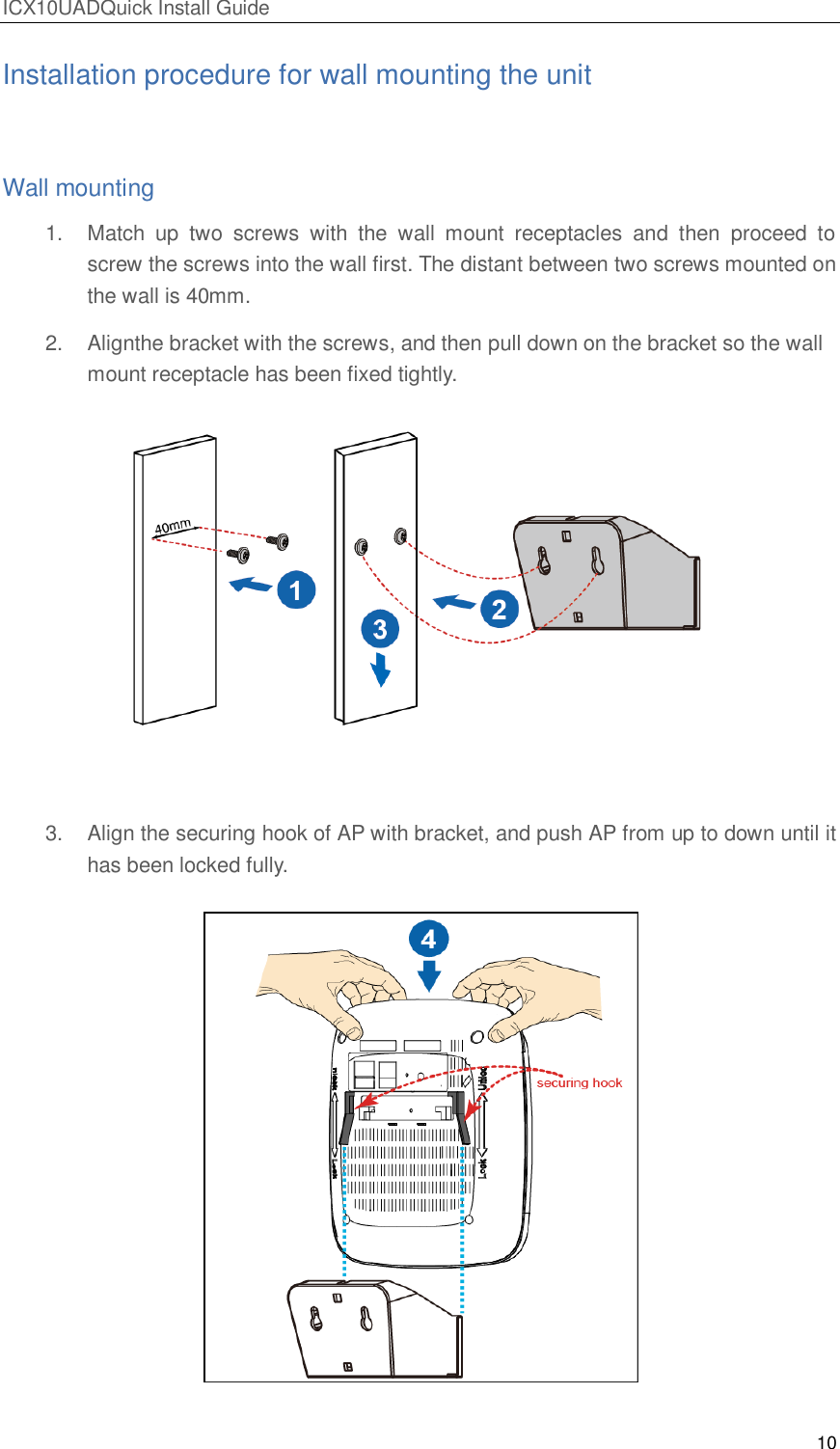 ICX10UADQuick Install Guide 10  Installation procedure for wall mounting the unit  Wall mounting 1.  Match  up  two  screws  with  the  wall  mount  receptacles  and  then  proceed  to screw the screws into the wall first. The distant between two screws mounted on the wall is 40mm. 2.  Alignthe bracket with the screws, and then pull down on the bracket so the wall mount receptacle has been fixed tightly.    3.  Align the securing hook of AP with bracket, and push AP from up to down until it has been locked fully.   