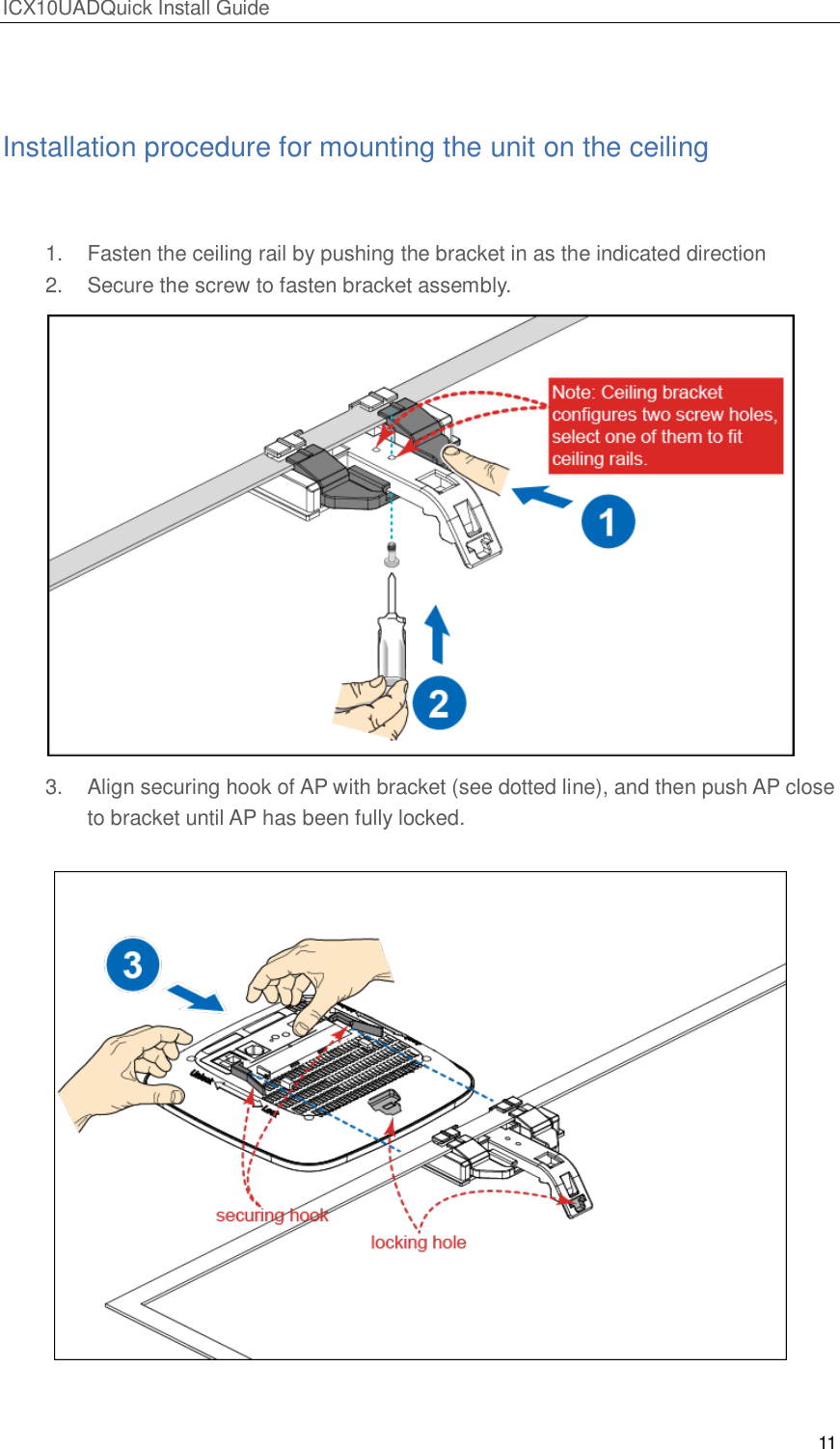 ICX10UADQuick Install Guide 11   Installation procedure for mounting the unit on the ceiling  1.  Fasten the ceiling rail by pushing the bracket in as the indicated direction 2.  Secure the screw to fasten bracket assembly.  3.  Align securing hook of AP with bracket (see dotted line), and then push AP close to bracket until AP has been fully locked.    