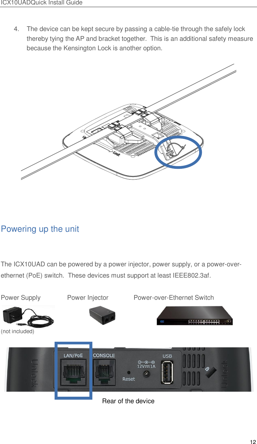 ICX10UADQuick Install Guide 12   4.  The device can be kept secure by passing a cable-tie through the safely lock thereby tying the AP and bracket together.  This is an additional safety measure because the Kensington Lock is another option.   Powering up the unit  The ICX10UAD can be powered by a power injector, power supply, or a power-over-ethernet (PoE) switch.  These devices must support at least IEEE802.3af.  Power Supply    Power Injector    Power-over-Ethernet Switch   (not included)   Rear of the device     