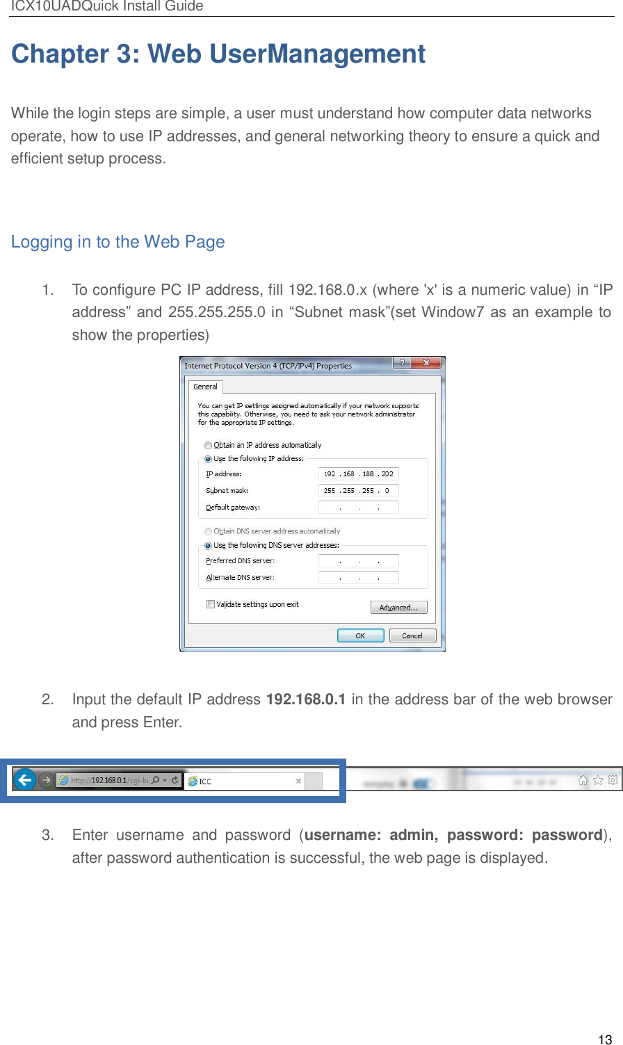 ICX10UADQuick Install Guide 13  Chapter 3: Web UserManagement  While the login steps are simple, a user must understand how computer data networks operate, how to use IP addresses, and general networking theory to ensure a quick and efficient setup process.  Logging in to the Web Page 1.  To configure PC IP address, fill 192.168.0.x (where 'x' is a numeric value) in ―IP address‖ and  255.255.255.0 in ―Subnet  mask‖(set Window7 as  an example to show the properties)   2.  Input the default IP address 192.168.0.1 in the address bar of the web browser and press Enter.     3.  Enter  username  and  password  (username:  admin,  password:  password), after password authentication is successful, the web page is displayed. 