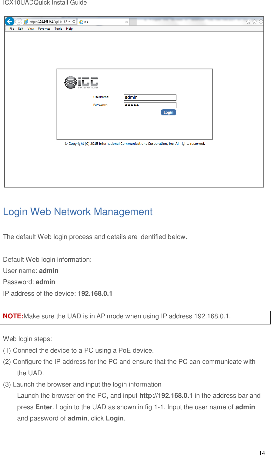 ICX10UADQuick Install Guide 14   Login Web Network Management The default Web login process and details are identified below.    Default Web login information: User name: admin Password: admin IP address of the device: 192.168.0.1  NOTE:Make sure the UAD is in AP mode when using IP address 192.168.0.1.    Web login steps: (1) Connect the device to a PC using a PoE device. (2) Configure the IP address for the PC and ensure that the PC can communicate with the UAD. (3) Launch the browser and input the login information  Launch the browser on the PC, and input http://192.168.0.1 in the address bar and press Enter. Login to the UAD as shown in fig 1-1. Input the user name of admin and password of admin, click Login.   